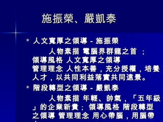 施振榮 、 嚴凱泰 *  人文寬厚之領導－施振榮  人物素描 電腦界群龍之首  ； 領導風格 人文寬厚之領導  管理理念 人性本善，充分授權，培養人才，以共同利益落實共同遠景。 *  階段轉型之領導－嚴凱泰  人物素描 年輕、帥氣，「五年級」的企業新貴 ；  領導風格 階段轉型之領導 管理理念 用心帶腦，用腦帶人。 