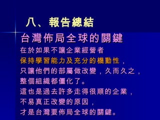 台灣佈局全球的關鍵 在於如果不讓企業經營者 保持學習能力及充分的機動性 ， 只讓他們的部屬做改變，久而久之， 整個組織都僵化了。 這也是過去許多走得很順的企業， 不易真正改變的原因， 才是台灣要佈局全球的關鍵。 八 、 報告總結 