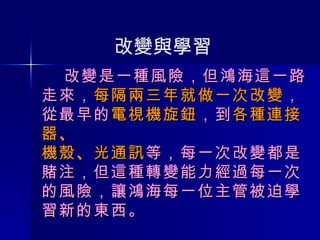   改變是一種風險，但鴻海這一路走來， 每隔兩三年就做一次改變 ， 從最早的 電視機旋鈕 ，到 各種連接器 、 機殼 、 光通訊 等，每一次改變都是賭注，但這種轉變能力經過每一次的風險，讓鴻海每一位主管被迫學習新的東西。  改變與學習 