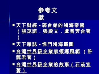參考文獻 天下財經 - 郭台銘的鴻海帝國 （張茂誼．張殿文．盧智芳合著） 天下雜誌 - 悍鬥鴻海霸圖 台灣世界級企業家領導風範  （許龍君著） 台灣世界級企業的故事（石茲宜著）   無私的開創 - 高清愿傳（莊素玉著） 