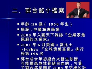 二 、 郭台銘小檔案　 年齡 :56 歲（ 1950 年生） 學歷 : 中國海專畢業 2000 年入圍天下雜誌『企業家最佩服的企業家』 2001 年 6 月美國 < 富比士 >Forbes 『全球億萬富豪』排行榜第 198 名 郭台成今年初經台大醫生診斷，可能罹患急性骨髓白血病，打亂了郭台銘意圖在 2008 年交棒的計畫。 