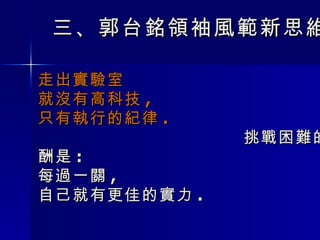 三 、 郭台銘領袖風範新思維 走出實驗室 就沒有高科技 ,  只有執行的紀律 .  挑戰困難的報酬是 : 每過一關 , 自己就有更佳的實力 . 