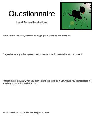 Questionnaire
              Land Turkey Productions



What kind of show do you think your age group would be interested in?




Do you ﬁnd now you have grown, you enjoy shows with more action and violence?




At this time of the year when you arenʼt going to be out as much, would you be interested in
watching more action and violence?




What time would you prefer the program to be on?
 