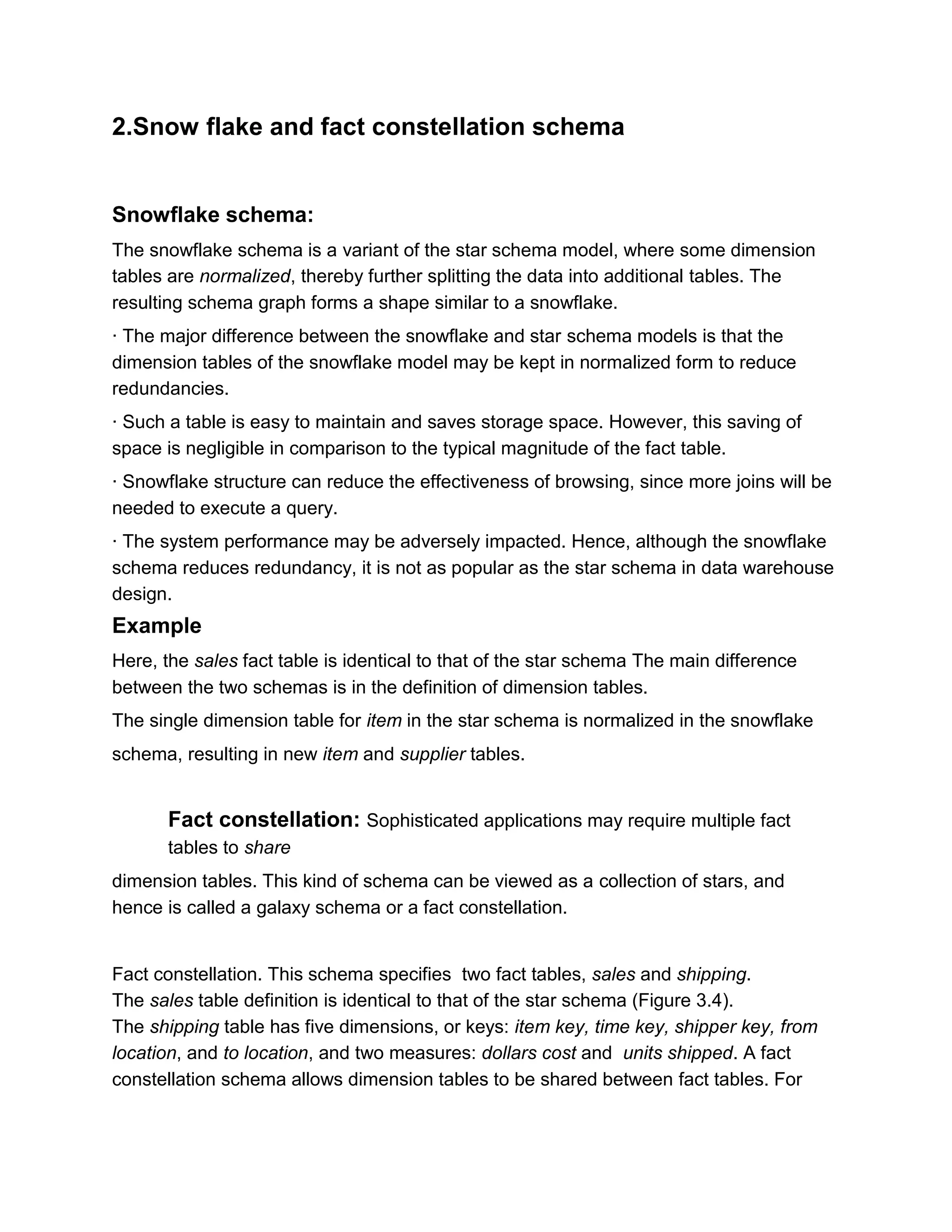 2.Snow flake and fact constellation schema
Snowflake schema:
The snowflake schema is a variant of the star schema model, where some dimension
tables are normalized, thereby further splitting the data into additional tables. The
resulting schema graph forms a shape similar to a snowflake.
· The major difference between the snowflake and star schema models is that the
dimension tables of the snowflake model may be kept in normalized form to reduce
redundancies.
· Such a table is easy to maintain and saves storage space. However, this saving of
space is negligible in comparison to the typical magnitude of the fact table.
· Snowflake structure can reduce the effectiveness of browsing, since more joins will be
needed to execute a query.
· The system performance may be adversely impacted. Hence, although the snowflake
schema reduces redundancy, it is not as popular as the star schema in data warehouse
design.
Example
Here, the sales fact table is identical to that of the star schema The main difference
between the two schemas is in the definition of dimension tables.
The single dimension table for item in the star schema is normalized in the snowflake
schema, resulting in new item and supplier tables.
Fact constellation: Sophisticated applications may require multiple fact
tables to share
dimension tables. This kind of schema can be viewed as a collection of stars, and
hence is called a galaxy schema or a fact constellation.
Fact constellation. This schema specifies two fact tables, sales and shipping.
The sales table definition is identical to that of the star schema (Figure 3.4).
The shipping table has five dimensions, or keys: item key, time key, shipper key, from
location, and to location, and two measures: dollars cost and units shipped. A fact
constellation schema allows dimension tables to be shared between fact tables. For
 