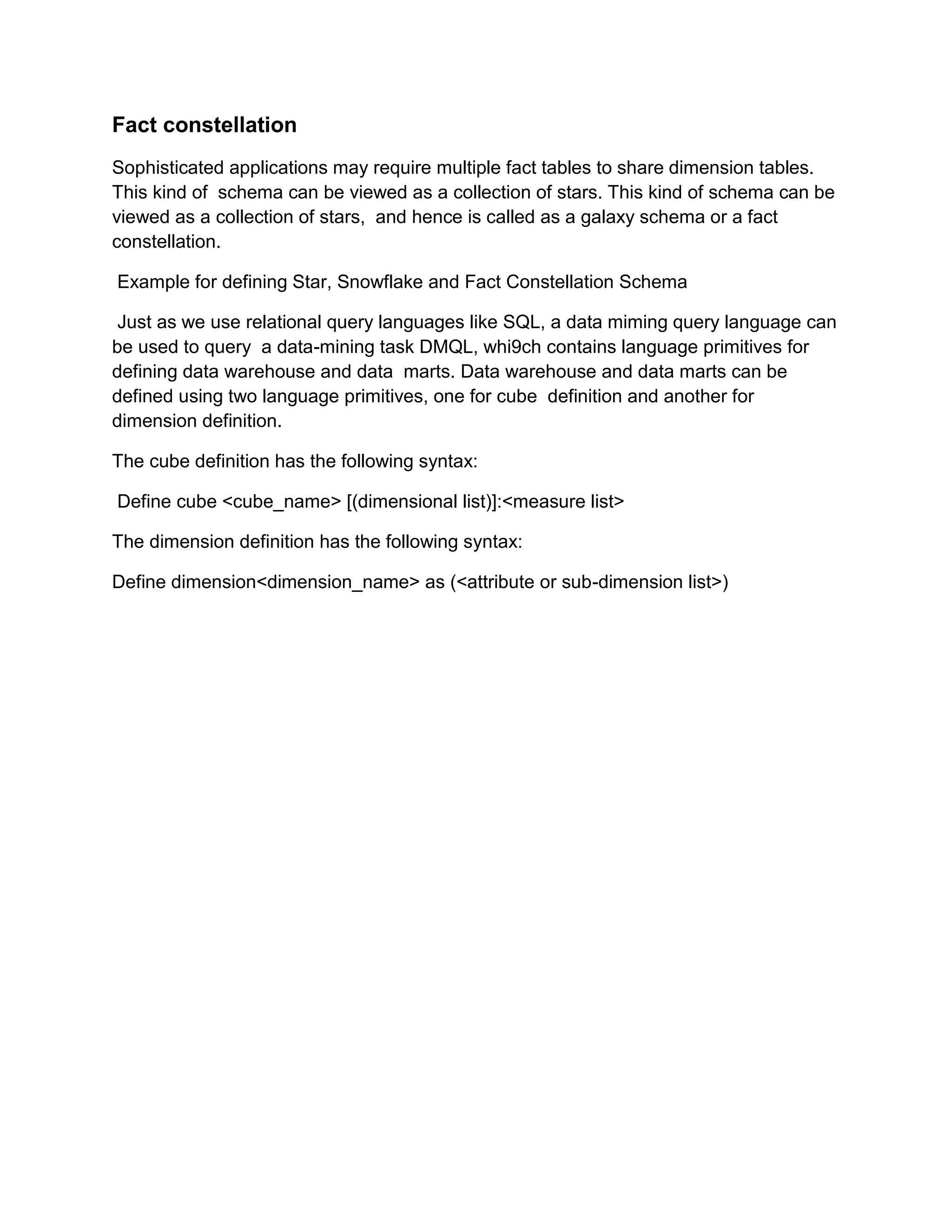 Fact constellation
Sophisticated applications may require multiple fact tables to share dimension tables.
This kind of schema can be viewed as a collection of stars. This kind of schema can be
viewed as a collection of stars, and hence is called as a galaxy schema or a fact
constellation.
Example for defining Star, Snowflake and Fact Constellation Schema
Just as we use relational query languages like SQL, a data miming query language can
be used to query a data-mining task DMQL, whi9ch contains language primitives for
defining data warehouse and data marts. Data warehouse and data marts can be
defined using two language primitives, one for cube definition and another for
dimension definition.
The cube definition has the following syntax:
Define cube <cube_name> [(dimensional list)]:<measure list>
The dimension definition has the following syntax:
Define dimension<dimension_name> as (<attribute or sub-dimension list>)
 