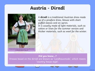 Austria - Dirndl
A dirndl is a traditional Austrian dress made
up of a pinafore dress, blouse with short
puffed sleeves and an apron.
It is usually made of light materials, such as
cotton or linen for the summer version and
thicker materials, such as wool for the winter.
“Dirndl with lacing and green apron)” by [Nemoralis]
is licensed under CC by 2.0
Did you know…?
Dresses based on the dirndl are known as ‘Landhausmode’, which means
‘country house style’.
 