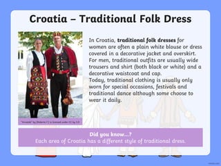 Croatia – Traditional Folk Dress
In Croatia, traditional folk dresses for
women are often a plain white blouse or dress
covered in a decorative jacket and overskirt.
For men, traditional outfits are usually wide
trousers and shirt (both black or white) and a
decorative waistcoat and cap.
Today, traditional clothing is usually only
worn for special occasions, festivals and
traditional dance although some choose to
wear it daily.
“Hrvatski” by [Roberta F.] is licensed under CC by 3.0
Did you know…?
Each area of Croatia has a different style of traditional dress.
 