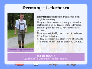 Germany - Lederhosen
Lederhosen are a type of traditional men’s
outfit in Germany.
They are short trousers, usually made with
leather, held up by braces. Some lederhosen
could be plain but many have embroidered
patterns.
They were originally used as work clothes or
for outdoor activities.
Today, lederhosen are often worn at festivals
and events rather than as everyday clothing.
“Trachtenlederhose” by [Usien] is licensed under CC by
3.0
Did you know…?
‘Lederhosen’ is German for ‘leather trousers’.
 
