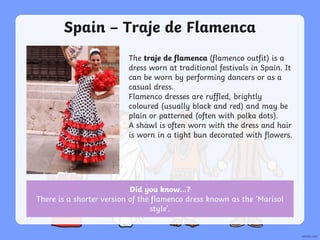 Spain – Traje de Flamenca
The traje de flamenca (flamenco outfit) is a
dress worn at traditional festivals in Spain. It
can be worn by performing dancers or as a
casual dress.
Flamenco dresses are ruffled, brightly
coloured (usually black and red) and may be
plain or patterned (often with polka dots).
A shawl is often worn with the dress and hair
is worn in a tight bun decorated with flowers.
Did you know…?
There is a shorter version of the flamenco dress known as the ‘Marisol
style’.
 