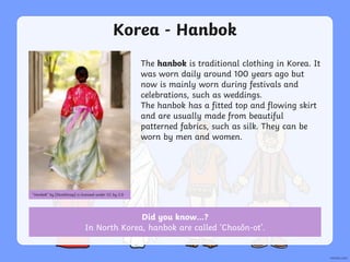 Did you know…?
In North Korea, hanbok are called ‘Chosŏn-ot’.
Korea - Hanbok
The hanbok is traditional clothing in Korea. It
was worn daily around 100 years ago but
now is mainly worn during festivals and
celebrations, such as weddings.
The hanbok has a fitted top and flowing skirt
and are usually made from beautiful
patterned fabrics, such as silk. They can be
worn by men and women.
“Hanbok” by [StockSnap] is licensed under CC by 2.0
 