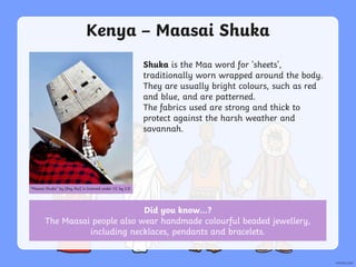 Did you know…?
The Maasai people also wear handmade colourful beaded jewellery,
including necklaces, pendants and bracelets.
Kenya – Maasai Shuka
Shuka is the Maa word for 'sheets',
traditionally worn wrapped around the body.
They are usually bright colours, such as red
and blue, and are patterned.
The fabrics used are strong and thick to
protect against the harsh weather and
savannah.
“Maasai Shuka” by [Ray Rui] is licensed under CC by 2.0
 