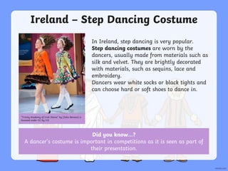 Did you know…?
A dancer’s costume is important in competitions as it is seen as part of
their presentation.
Ireland – Step Dancing Costume
In Ireland, step dancing is very popular.
Step dancing costumes are worn by the
dancers, usually made from materials such as
silk and velvet. They are brightly decorated
with materials, such as sequins, lace and
embroidery.
Dancers wear white socks or black tights and
can choose hard or soft shoes to dance in.
“Trinity Academy of Irish Dance” by [John Benson] is
licensed under CC by 2.0
 