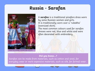 Did you know…?
Sarafan can be made from materials, such as cotton and wool, for
everyday wear or more expensive materials, such as silk, for formal wear.
Russia - Sarafan
A sarafan is a traditional pinafore dress worn
by some Russian women and girls.
It is traditionally worn over a ‘rubakha’
(oversized shirt).
The most common colours used for sarafan
dresses were red, blue and white and were
often decorated with embroidery.
“Ninara” by [Y1A2388] is licensed under CC by 2.0
 
