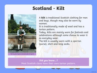 Scotland - Kilt
A kilt is traditional Scottish clothing for men
and boys, though may also be worn by
women.
It is traditionally made of wool and has a
tartan pattern.
Today, kilts are mainly worn for festivals and
celebrations although some choose to wear it
as everyday wear.
The kilt is usually worn with a sporran
(purse), shirt and long socks.
“Kilt” by [Jon Tyson] is licensed under CC by 2.0
Did you know…?
Most Scottish clans have their own tartan pattern.
 