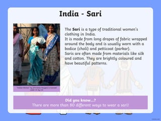 India - Sari
The Sari is a type of traditional women’s
clothing in India.
It is made from long drapes of fabric wrapped
around the body and is usually worn with a
bodice (choli) and petticoat (parkar).
Saris are often made from materials like silk
and cotton. They are brightly coloured and
have beautiful patterns.
“Indian Women” by [Christian Haugen] is licensed
under CC by 2.0
Did you know…?
There are more than 80 different ways to wear a sari!
 
