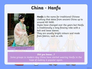 China - Hanfu
Hanfu is the name for traditional Chinese
clothing that dates from ancient China up to
around AD 1600.
Styles have changed over the years but Hanfu
is traditionally a long flowing robe with a
belt and loose sleeves.
They are usually bright colours and made
from fabrics, such as silk.
“Traditional clothing (hanfu)” by [Supersentai] is
licensed under CC by 3.0
Did you know…?
Some groups in modern-day China have started wearing Hanfu in the
hope of making it popular again.
 