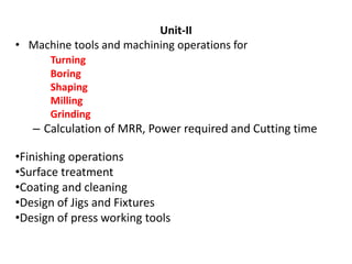 Unit-II
• Machine tools and machining operations for
Turning
Boring
Shaping
Milling
Grinding
– Calculation of MRR, Power required and Cutting time
•Finishing operations
•Surface treatment
•Coating and cleaning
•Design of Jigs and Fixtures
•Design of press working tools
 