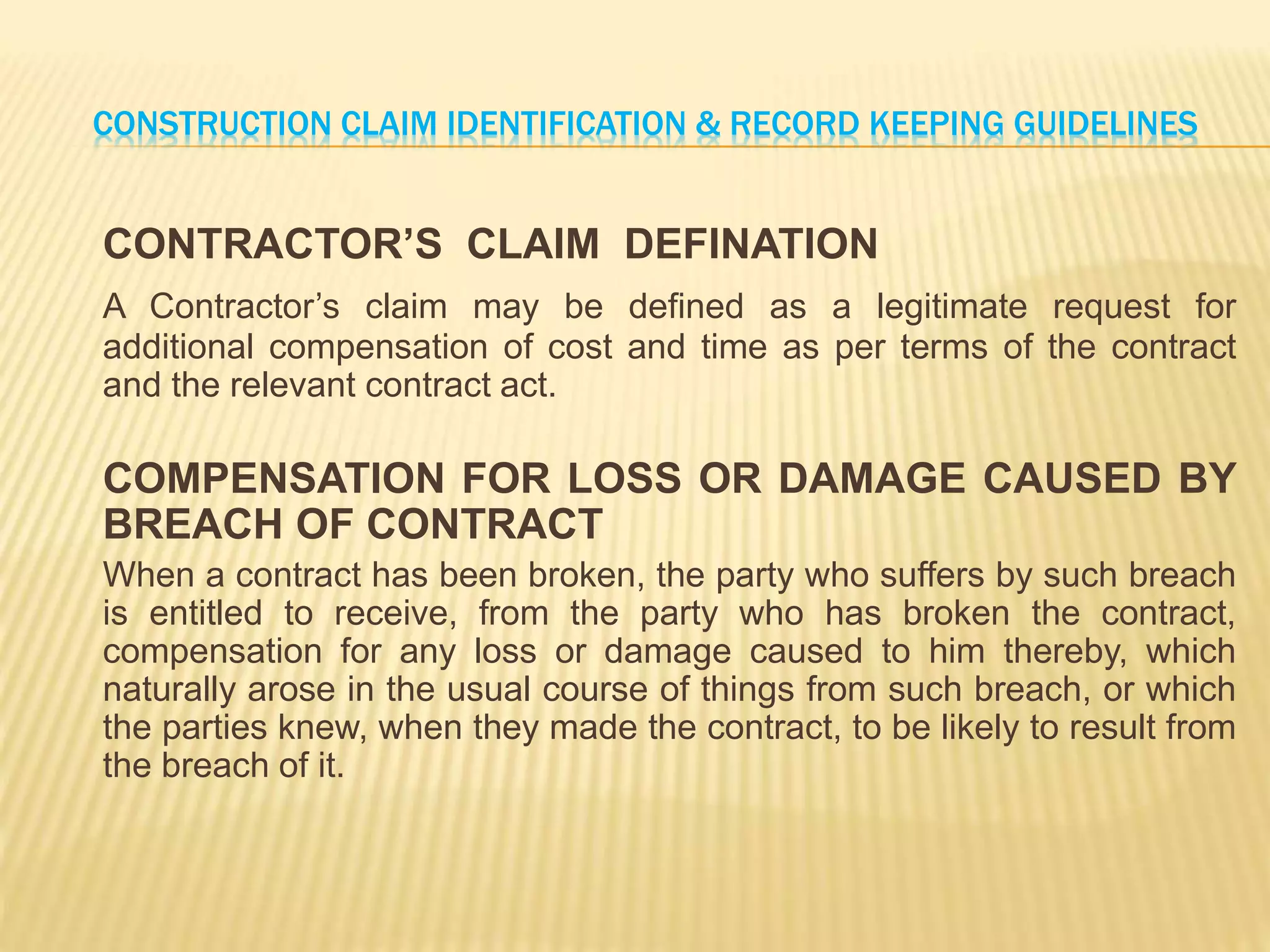 CONSTRUCTION CLAIM IDENTIFICATION & RECORD KEEPING GUIDELINES
CONTRACTOR’S CLAIM DEFINATION
A Contractor’s claim may be defined as a legitimate request for
additional compensation of cost and time as per terms of the contract
and the relevant contract act.
COMPENSATION FOR LOSS OR DAMAGE CAUSED BY
BREACH OF CONTRACT
When a contract has been broken, the party who suffers by such breach
is entitled to receive, from the party who has broken the contract,
compensation for any loss or damage caused to him thereby, which
naturally arose in the usual course of things from such breach, or which
the parties knew, when they made the contract, to be likely to result from
the breach of it.
 