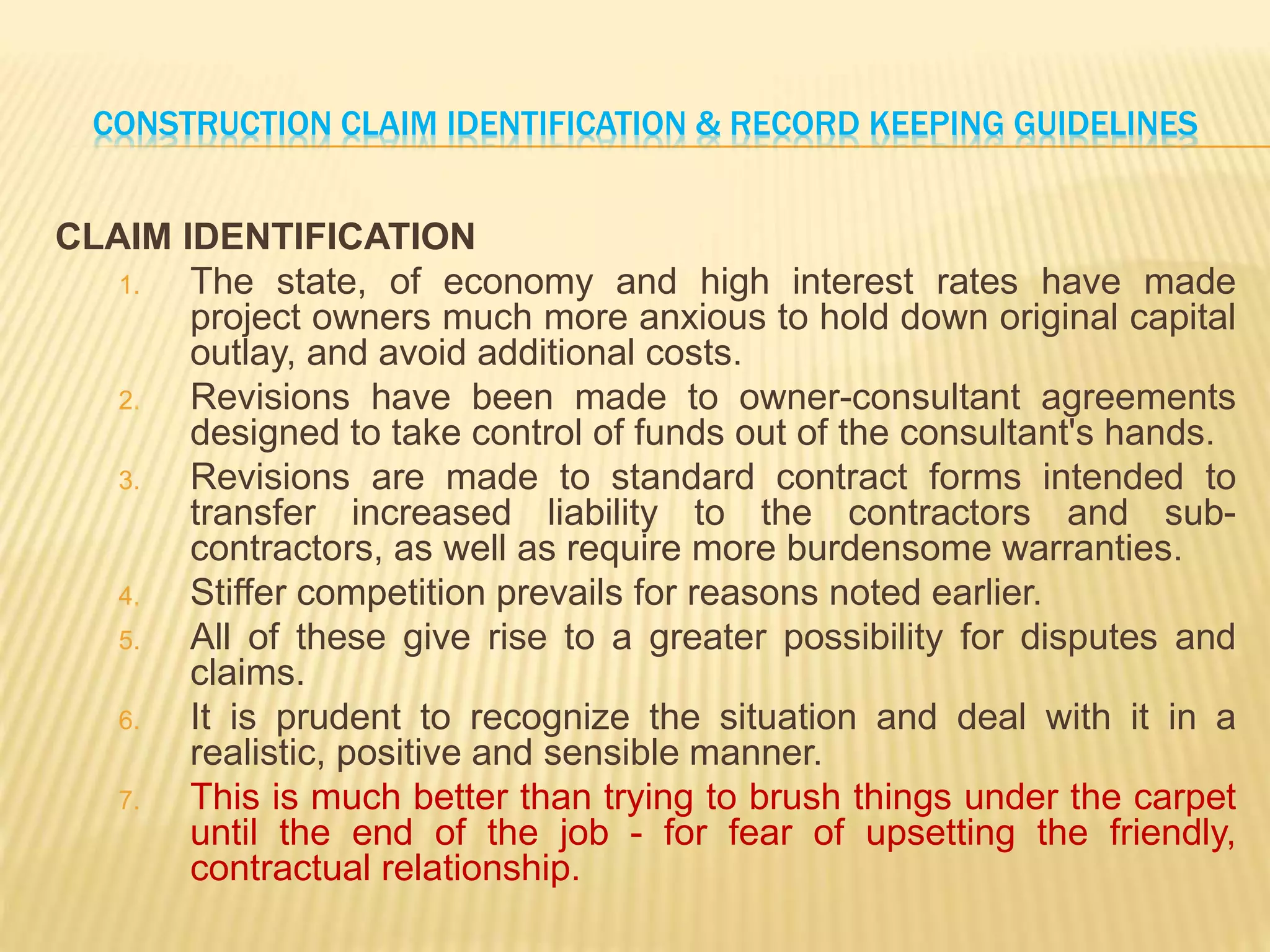 CONSTRUCTION CLAIM IDENTIFICATION & RECORD KEEPING GUIDELINES
CLAIM IDENTIFICATION
1. The state, of economy and high interest rates have made
project owners much more anxious to hold down original capital
outlay, and avoid additional costs.
2. Revisions have been made to owner-consultant agreements
designed to take control of funds out of the consultant's hands.
3. Revisions are made to standard contract forms intended to
transfer increased liability to the contractors and sub-
contractors, as well as require more burdensome warranties.
4. Stiffer competition prevails for reasons noted earlier.
5. All of these give rise to a greater possibility for disputes and
claims.
6. It is prudent to recognize the situation and deal with it in a
realistic, positive and sensible manner.
7. This is much better than trying to brush things under the carpet
until the end of the job - for fear of upsetting the friendly,
contractual relationship.
 