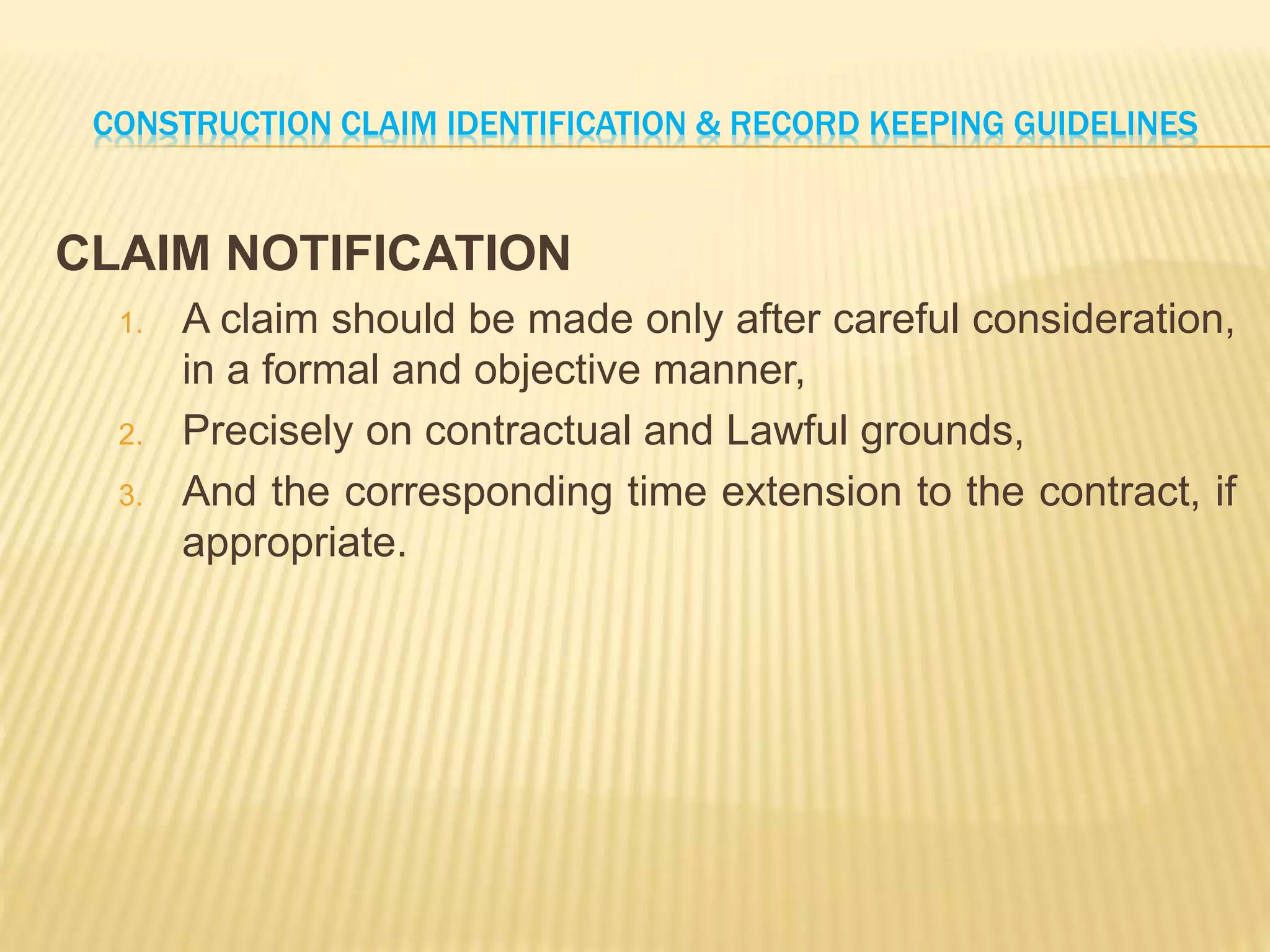 CONSTRUCTION CLAIM IDENTIFICATION & RECORD KEEPING GUIDELINES
CLAIM NOTIFICATION
1. A claim should be made only after careful consideration,
in a formal and objective manner,
2. Precisely on contractual and Lawful grounds,
3. And the corresponding time extension to the contract, if
appropriate.
 