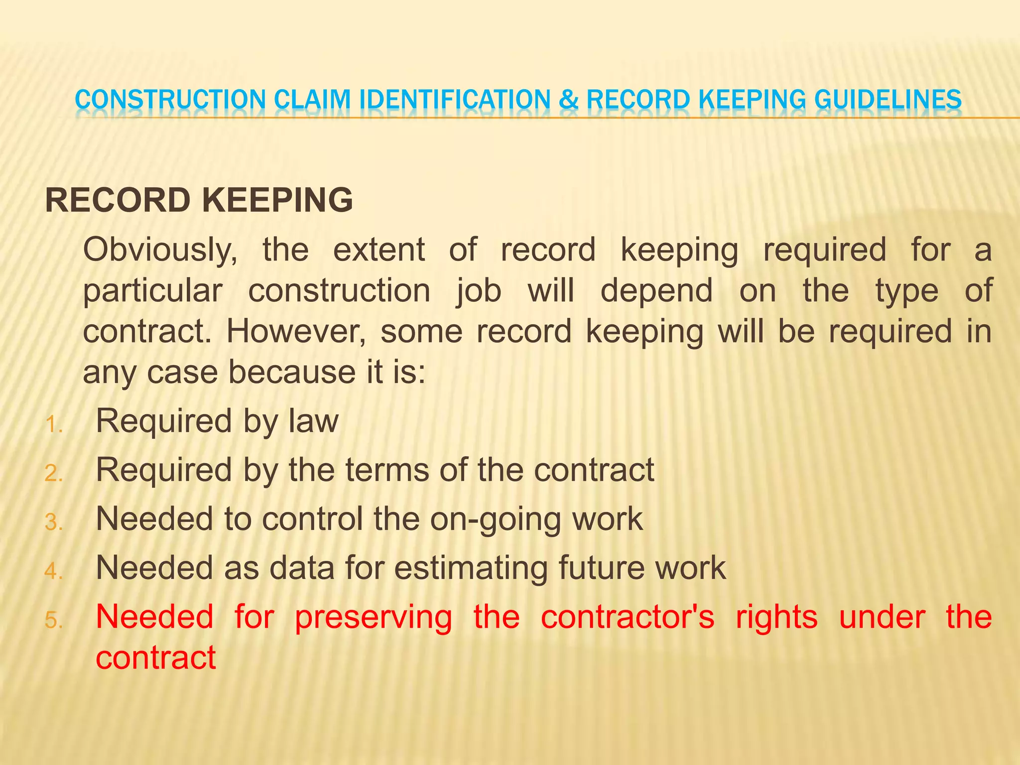 CONSTRUCTION CLAIM IDENTIFICATION & RECORD KEEPING GUIDELINES
RECORD KEEPING
Obviously, the extent of record keeping required for a
particular construction job will depend on the type of
contract. However, some record keeping will be required in
any case because it is:
1. Required by law
2. Required by the terms of the contract
3. Needed to control the on-going work
4. Needed as data for estimating future work
5. Needed for preserving the contractor's rights under the
contract
 
