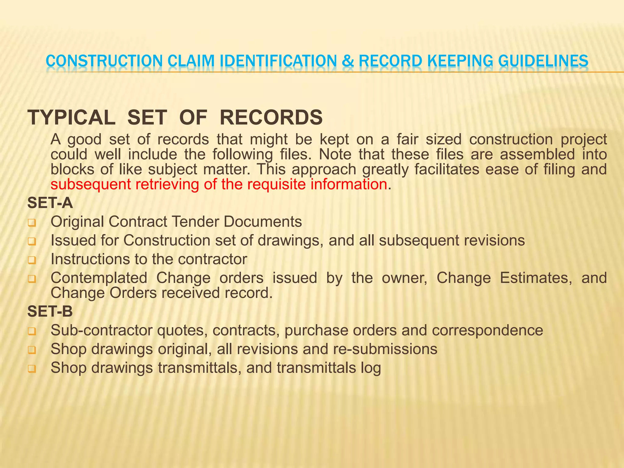 CONSTRUCTION CLAIM IDENTIFICATION & RECORD KEEPING GUIDELINES
TYPICAL SET OF RECORDS
A good set of records that might be kept on a fair sized construction project
could well include the following files. Note that these files are assembled into
blocks of like subject matter. This approach greatly facilitates ease of filing and
subsequent retrieving of the requisite information.
SET-A
 Original Contract Tender Documents
 Issued for Construction set of drawings, and all subsequent revisions
 Instructions to the contractor
 Contemplated Change orders issued by the owner, Change Estimates, and
Change Orders received record.
SET-B
 Sub-contractor quotes, contracts, purchase orders and correspondence
 Shop drawings original, all revisions and re-submissions
 Shop drawings transmittals, and transmittals log
 