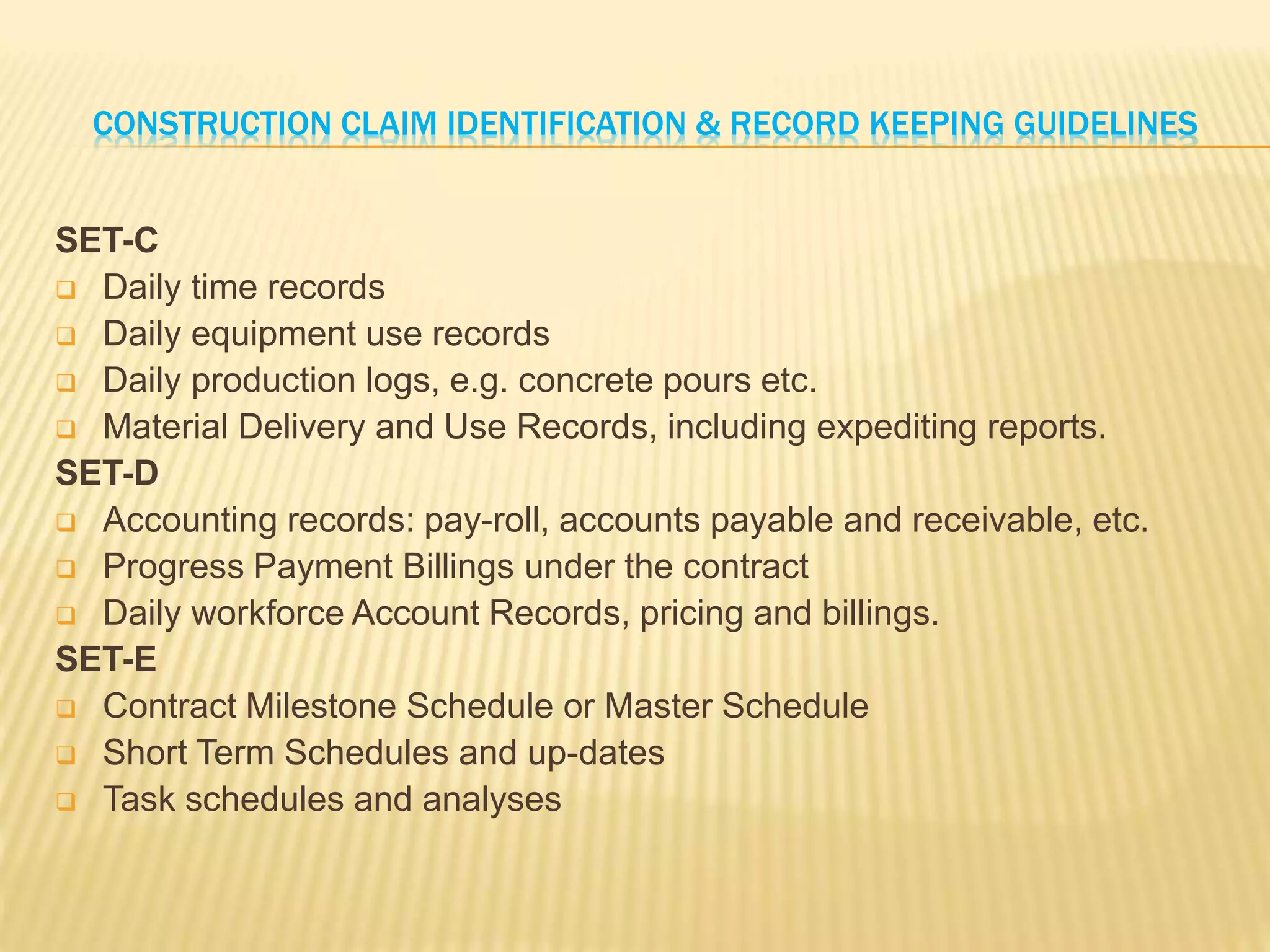 CONSTRUCTION CLAIM IDENTIFICATION & RECORD KEEPING GUIDELINES
SET-C
 Daily time records
 Daily equipment use records
 Daily production logs, e.g. concrete pours etc.
 Material Delivery and Use Records, including expediting reports.
SET-D
 Accounting records: pay-roll, accounts payable and receivable, etc.
 Progress Payment Billings under the contract
 Daily workforce Account Records, pricing and billings.
SET-E
 Contract Milestone Schedule or Master Schedule
 Short Term Schedules and up-dates
 Task schedules and analyses
 