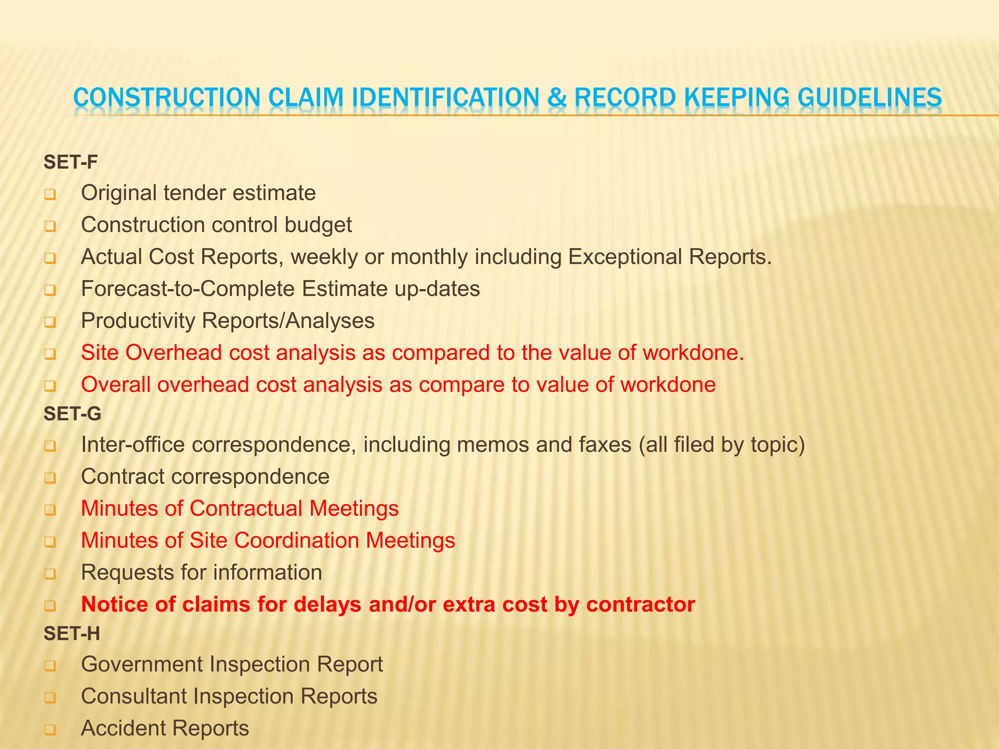 CONSTRUCTION CLAIM IDENTIFICATION & RECORD KEEPING GUIDELINES
SET-F
 Original tender estimate
 Construction control budget
 Actual Cost Reports, weekly or monthly including Exceptional Reports.
 Forecast-to-Complete Estimate up-dates
 Productivity Reports/Analyses
 Site Overhead cost analysis as compared to the value of workdone.
 Overall overhead cost analysis as compare to value of workdone
SET-G
 Inter-office correspondence, including memos and faxes (all filed by topic)
 Contract correspondence
 Minutes of Contractual Meetings
 Minutes of Site Coordination Meetings
 Requests for information
 Notice of claims for delays and/or extra cost by contractor
SET-H
 Government Inspection Report
 Consultant Inspection Reports
 Accident Reports
 