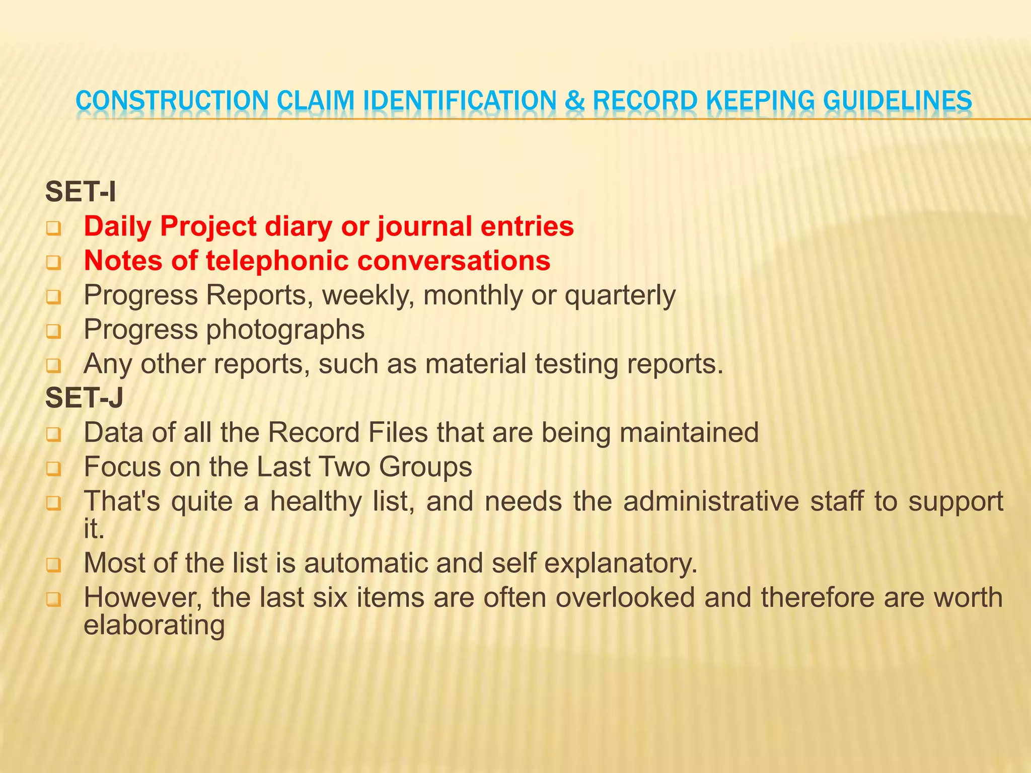 CONSTRUCTION CLAIM IDENTIFICATION & RECORD KEEPING GUIDELINES
SET-I
 Daily Project diary or journal entries
 Notes of telephonic conversations
 Progress Reports, weekly, monthly or quarterly
 Progress photographs
 Any other reports, such as material testing reports.
SET-J
 Data of all the Record Files that are being maintained
 Focus on the Last Two Groups
 That's quite a healthy list, and needs the administrative staff to support
it.
 Most of the list is automatic and self explanatory.
 However, the last six items are often overlooked and therefore are worth
elaborating
 