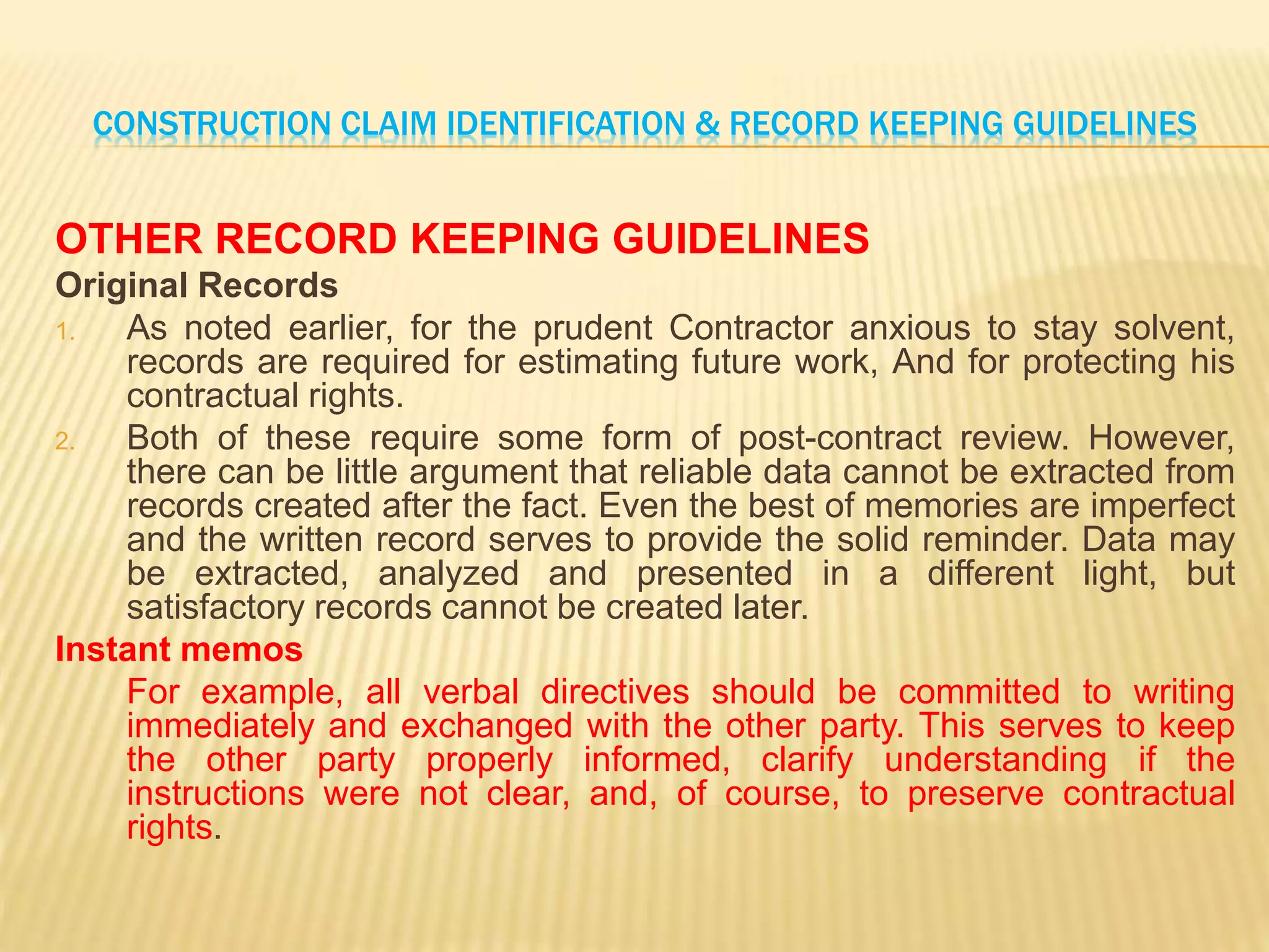 CONSTRUCTION CLAIM IDENTIFICATION & RECORD KEEPING GUIDELINES
OTHER RECORD KEEPING GUIDELINES
Original Records
1. As noted earlier, for the prudent Contractor anxious to stay solvent,
records are required for estimating future work, And for protecting his
contractual rights.
2. Both of these require some form of post-contract review. However,
there can be little argument that reliable data cannot be extracted from
records created after the fact. Even the best of memories are imperfect
and the written record serves to provide the solid reminder. Data may
be extracted, analyzed and presented in a different light, but
satisfactory records cannot be created later.
Instant memos
For example, all verbal directives should be committed to writing
immediately and exchanged with the other party. This serves to keep
the other party properly informed, clarify understanding if the
instructions were not clear, and, of course, to preserve contractual
rights.
 