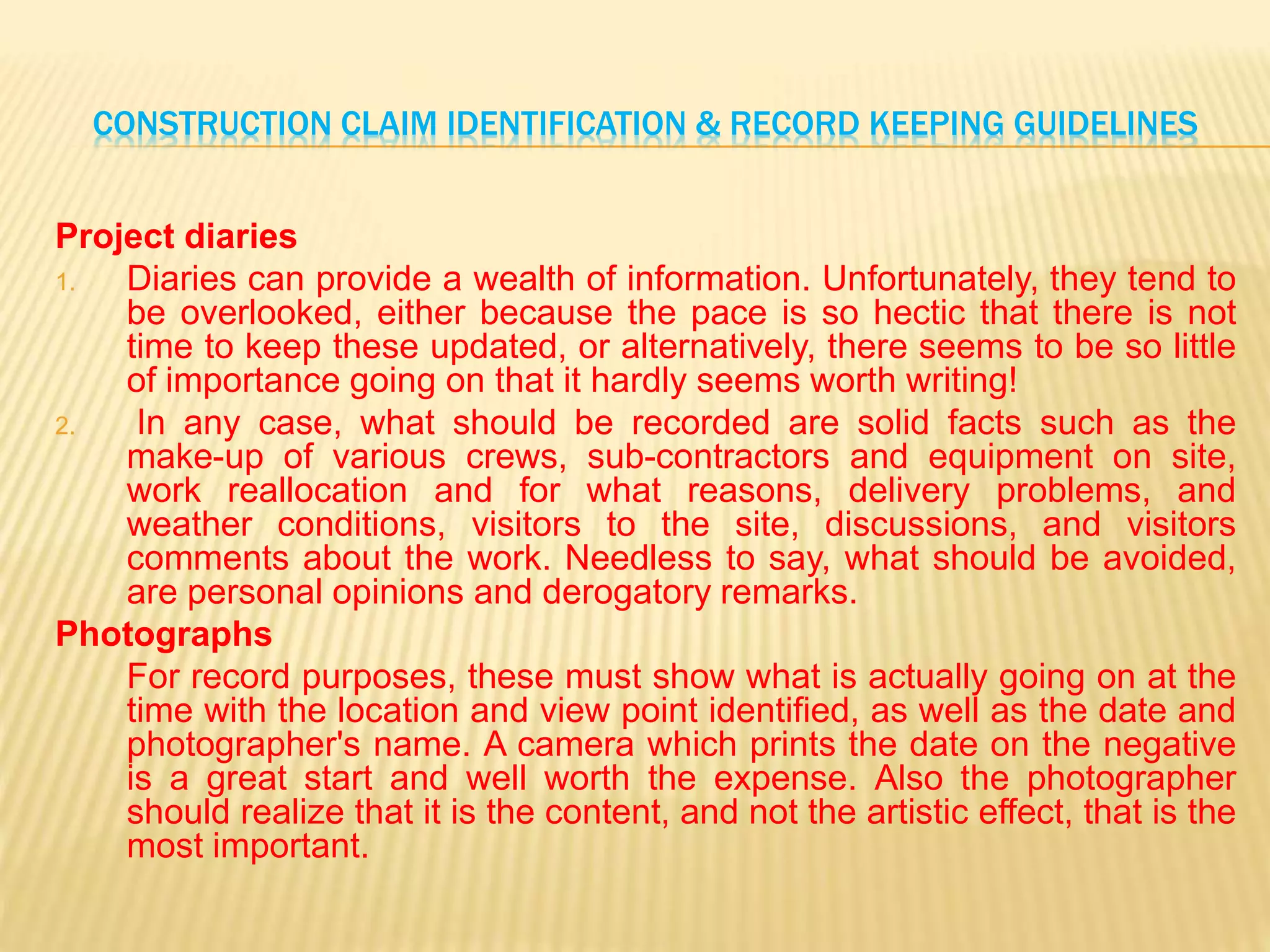 CONSTRUCTION CLAIM IDENTIFICATION & RECORD KEEPING GUIDELINES
Project diaries
1. Diaries can provide a wealth of information. Unfortunately, they tend to
be overlooked, either because the pace is so hectic that there is not
time to keep these updated, or alternatively, there seems to be so little
of importance going on that it hardly seems worth writing!
2. In any case, what should be recorded are solid facts such as the
make-up of various crews, sub-contractors and equipment on site,
work reallocation and for what reasons, delivery problems, and
weather conditions, visitors to the site, discussions, and visitors
comments about the work. Needless to say, what should be avoided,
are personal opinions and derogatory remarks.
Photographs
For record purposes, these must show what is actually going on at the
time with the location and view point identified, as well as the date and
photographer's name. A camera which prints the date on the negative
is a great start and well worth the expense. Also the photographer
should realize that it is the content, and not the artistic effect, that is the
most important.
 