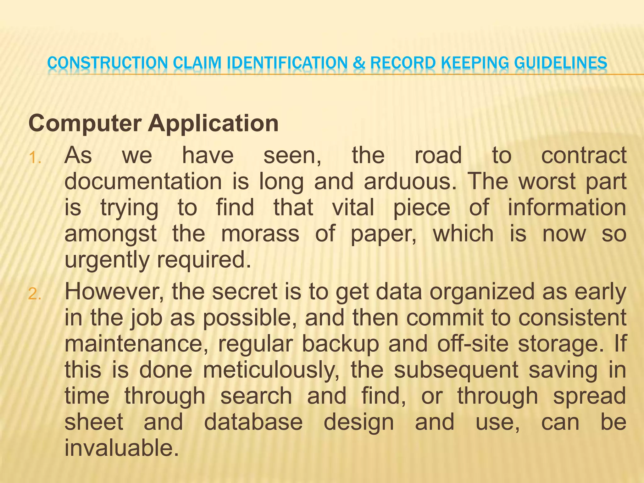 CONSTRUCTION CLAIM IDENTIFICATION & RECORD KEEPING GUIDELINES
Computer Application
1. As we have seen, the road to contract
documentation is long and arduous. The worst part
is trying to find that vital piece of information
amongst the morass of paper, which is now so
urgently required.
2. However, the secret is to get data organized as early
in the job as possible, and then commit to consistent
maintenance, regular backup and off-site storage. If
this is done meticulously, the subsequent saving in
time through search and find, or through spread
sheet and database design and use, can be
invaluable.
 