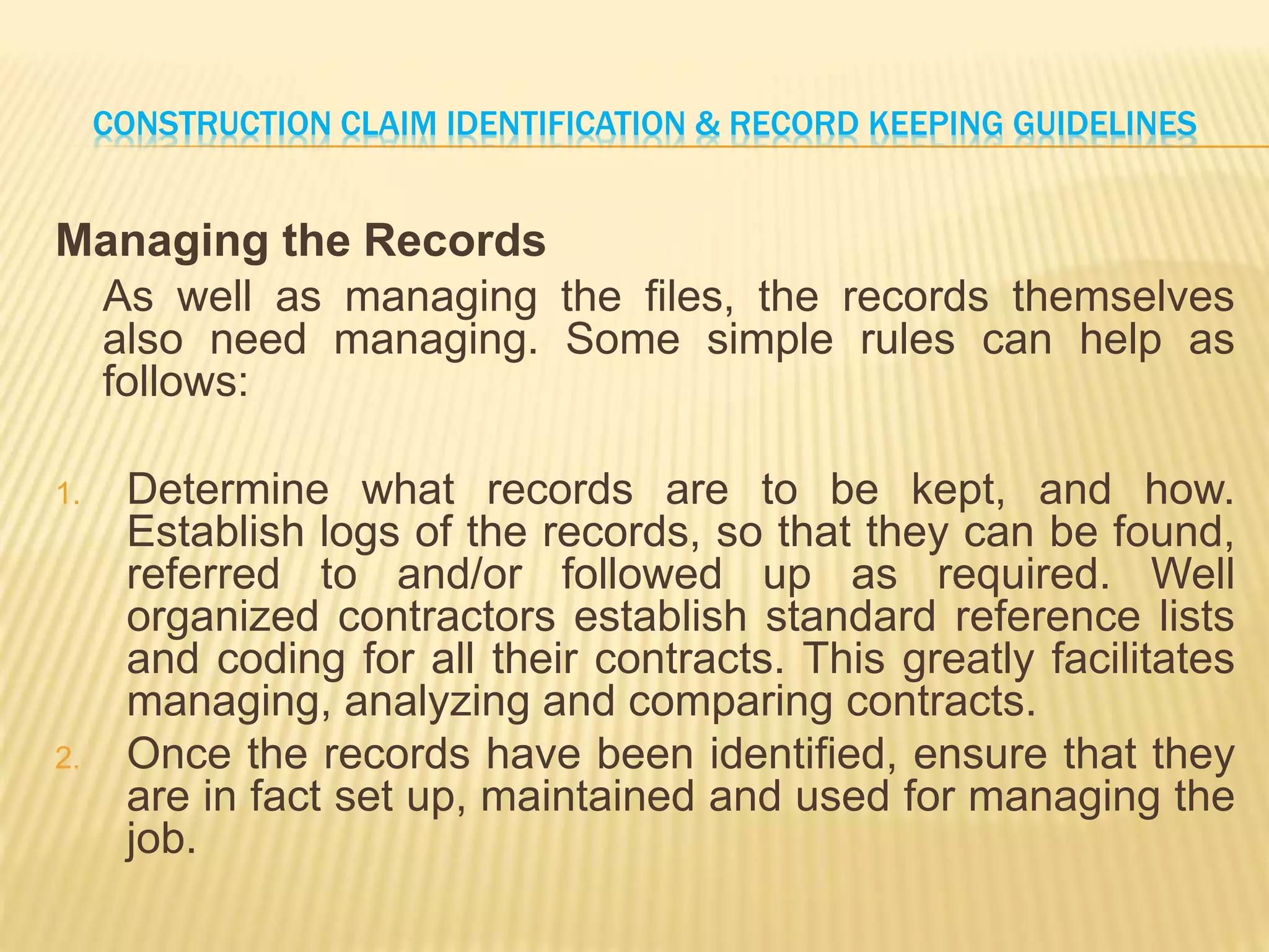 CONSTRUCTION CLAIM IDENTIFICATION & RECORD KEEPING GUIDELINES
Managing the Records
As well as managing the files, the records themselves
also need managing. Some simple rules can help as
follows:
1. Determine what records are to be kept, and how.
Establish logs of the records, so that they can be found,
referred to and/or followed up as required. Well
organized contractors establish standard reference lists
and coding for all their contracts. This greatly facilitates
managing, analyzing and comparing contracts.
2. Once the records have been identified, ensure that they
are in fact set up, maintained and used for managing the
job.
 