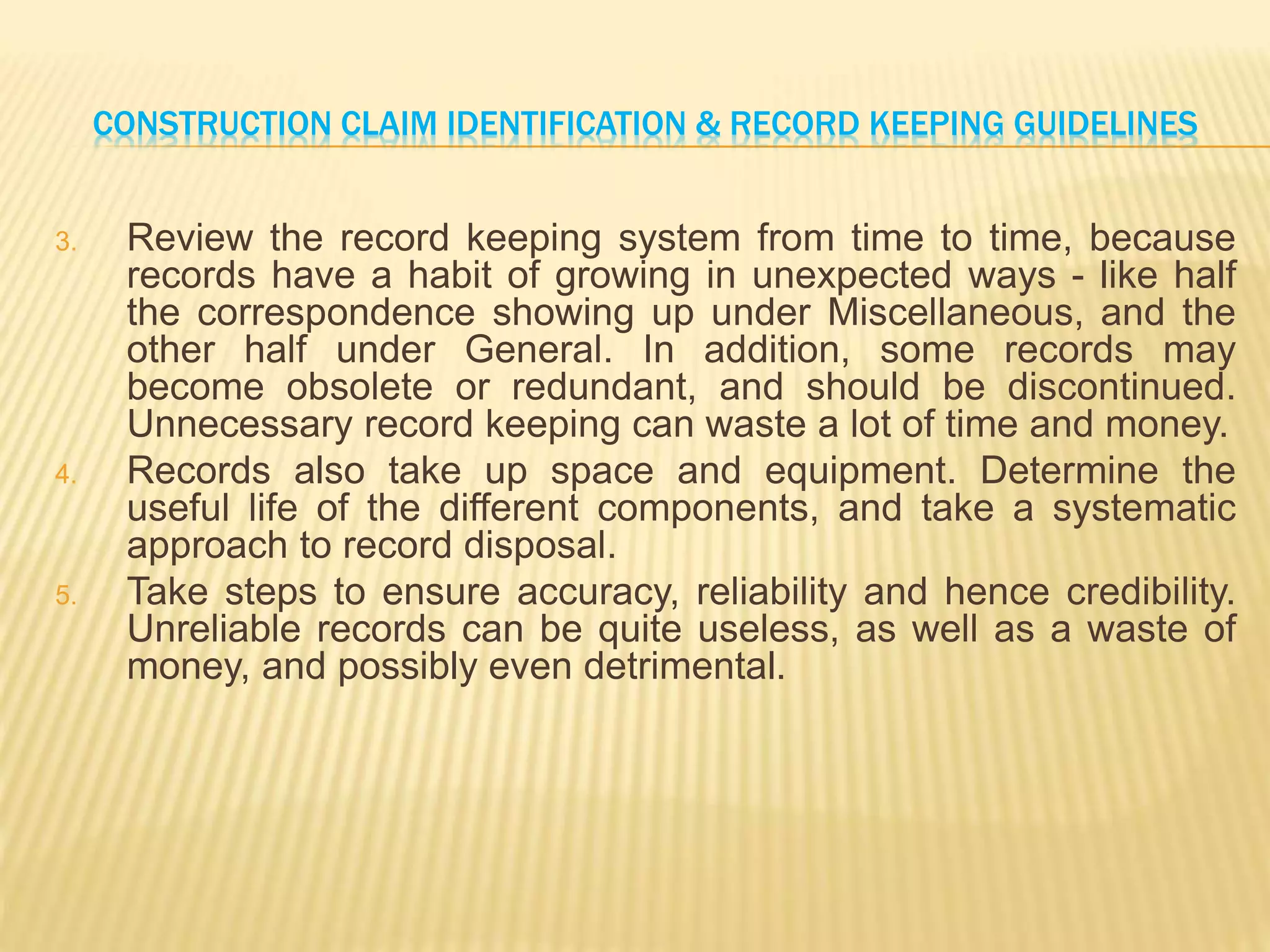 CONSTRUCTION CLAIM IDENTIFICATION & RECORD KEEPING GUIDELINES
3. Review the record keeping system from time to time, because
records have a habit of growing in unexpected ways - like half
the correspondence showing up under Miscellaneous, and the
other half under General. In addition, some records may
become obsolete or redundant, and should be discontinued.
Unnecessary record keeping can waste a lot of time and money.
4. Records also take up space and equipment. Determine the
useful life of the different components, and take a systematic
approach to record disposal.
5. Take steps to ensure accuracy, reliability and hence credibility.
Unreliable records can be quite useless, as well as a waste of
money, and possibly even detrimental.
 