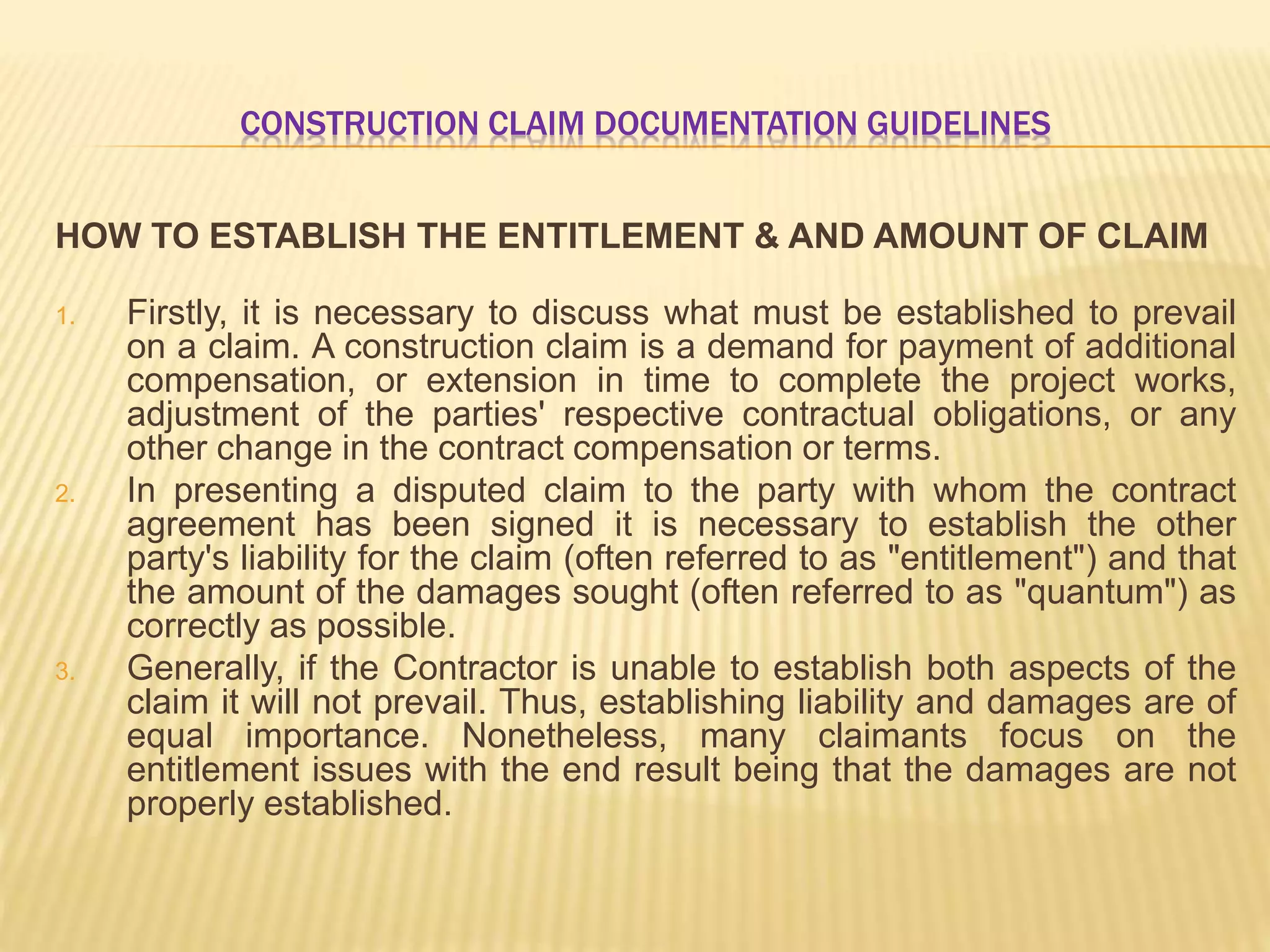 CONSTRUCTION CLAIM DOCUMENTATION GUIDELINES
HOW TO ESTABLISH THE ENTITLEMENT & AND AMOUNT OF CLAIM
1. Firstly, it is necessary to discuss what must be established to prevail
on a claim. A construction claim is a demand for payment of additional
compensation, or extension in time to complete the project works,
adjustment of the parties' respective contractual obligations, or any
other change in the contract compensation or terms.
2. In presenting a disputed claim to the party with whom the contract
agreement has been signed it is necessary to establish the other
party's liability for the claim (often referred to as "entitlement") and that
the amount of the damages sought (often referred to as "quantum") as
correctly as possible.
3. Generally, if the Contractor is unable to establish both aspects of the
claim it will not prevail. Thus, establishing liability and damages are of
equal importance. Nonetheless, many claimants focus on the
entitlement issues with the end result being that the damages are not
properly established.
 