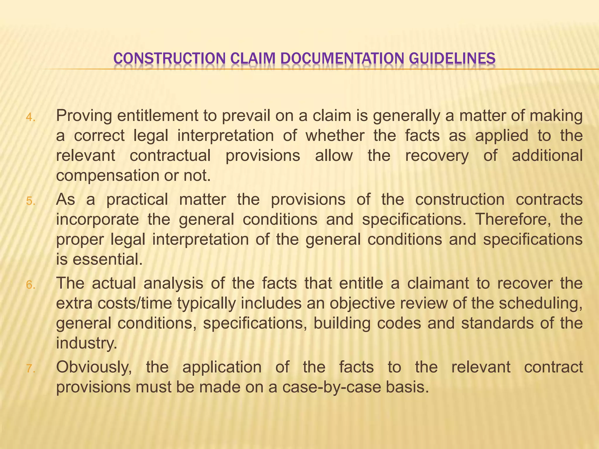 CONSTRUCTION CLAIM DOCUMENTATION GUIDELINES
4. Proving entitlement to prevail on a claim is generally a matter of making
a correct legal interpretation of whether the facts as applied to the
relevant contractual provisions allow the recovery of additional
compensation or not.
5. As a practical matter the provisions of the construction contracts
incorporate the general conditions and specifications. Therefore, the
proper legal interpretation of the general conditions and specifications
is essential.
6. The actual analysis of the facts that entitle a claimant to recover the
extra costs/time typically includes an objective review of the scheduling,
general conditions, specifications, building codes and standards of the
industry.
7. Obviously, the application of the facts to the relevant contract
provisions must be made on a case-by-case basis.
 