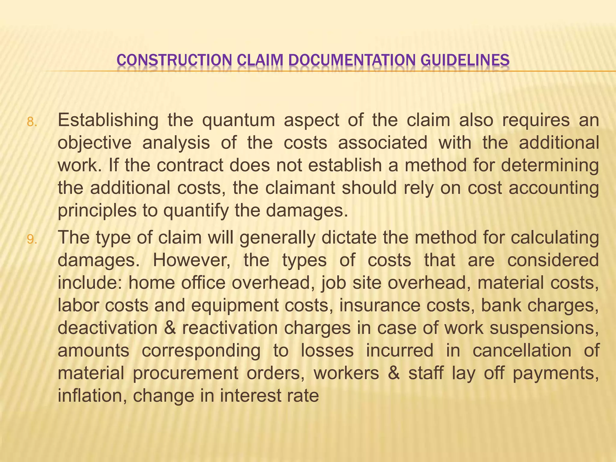 CONSTRUCTION CLAIM DOCUMENTATION GUIDELINES
8. Establishing the quantum aspect of the claim also requires an
objective analysis of the costs associated with the additional
work. If the contract does not establish a method for determining
the additional costs, the claimant should rely on cost accounting
principles to quantify the damages.
9. The type of claim will generally dictate the method for calculating
damages. However, the types of costs that are considered
include: home office overhead, job site overhead, material costs,
labor costs and equipment costs, insurance costs, bank charges,
deactivation & reactivation charges in case of work suspensions,
amounts corresponding to losses incurred in cancellation of
material procurement orders, workers & staff lay off payments,
inflation, change in interest rate
 