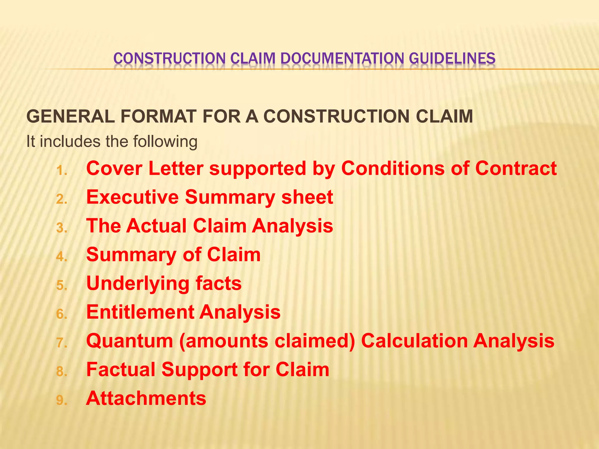 CONSTRUCTION CLAIM DOCUMENTATION GUIDELINES
GENERAL FORMAT FOR A CONSTRUCTION CLAIM
It includes the following
1. Cover Letter supported by Conditions of Contract
2. Executive Summary sheet
3. The Actual Claim Analysis
4. Summary of Claim
5. Underlying facts
6. Entitlement Analysis
7. Quantum (amounts claimed) Calculation Analysis
8. Factual Support for Claim
9. Attachments
 