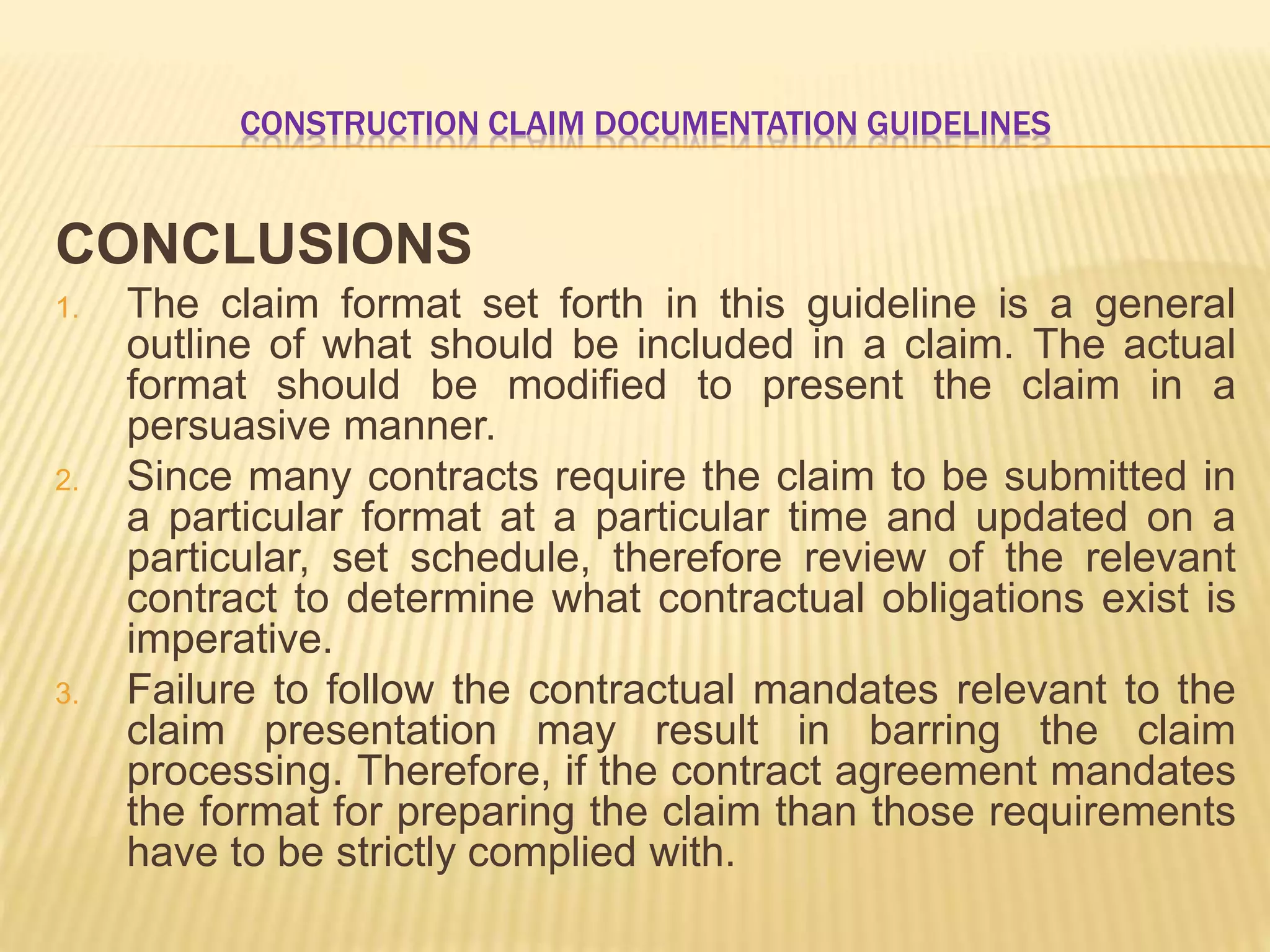 CONSTRUCTION CLAIM DOCUMENTATION GUIDELINES
CONCLUSIONS
1. The claim format set forth in this guideline is a general
outline of what should be included in a claim. The actual
format should be modified to present the claim in a
persuasive manner.
2. Since many contracts require the claim to be submitted in
a particular format at a particular time and updated on a
particular, set schedule, therefore review of the relevant
contract to determine what contractual obligations exist is
imperative.
3. Failure to follow the contractual mandates relevant to the
claim presentation may result in barring the claim
processing. Therefore, if the contract agreement mandates
the format for preparing the claim than those requirements
have to be strictly complied with.
 