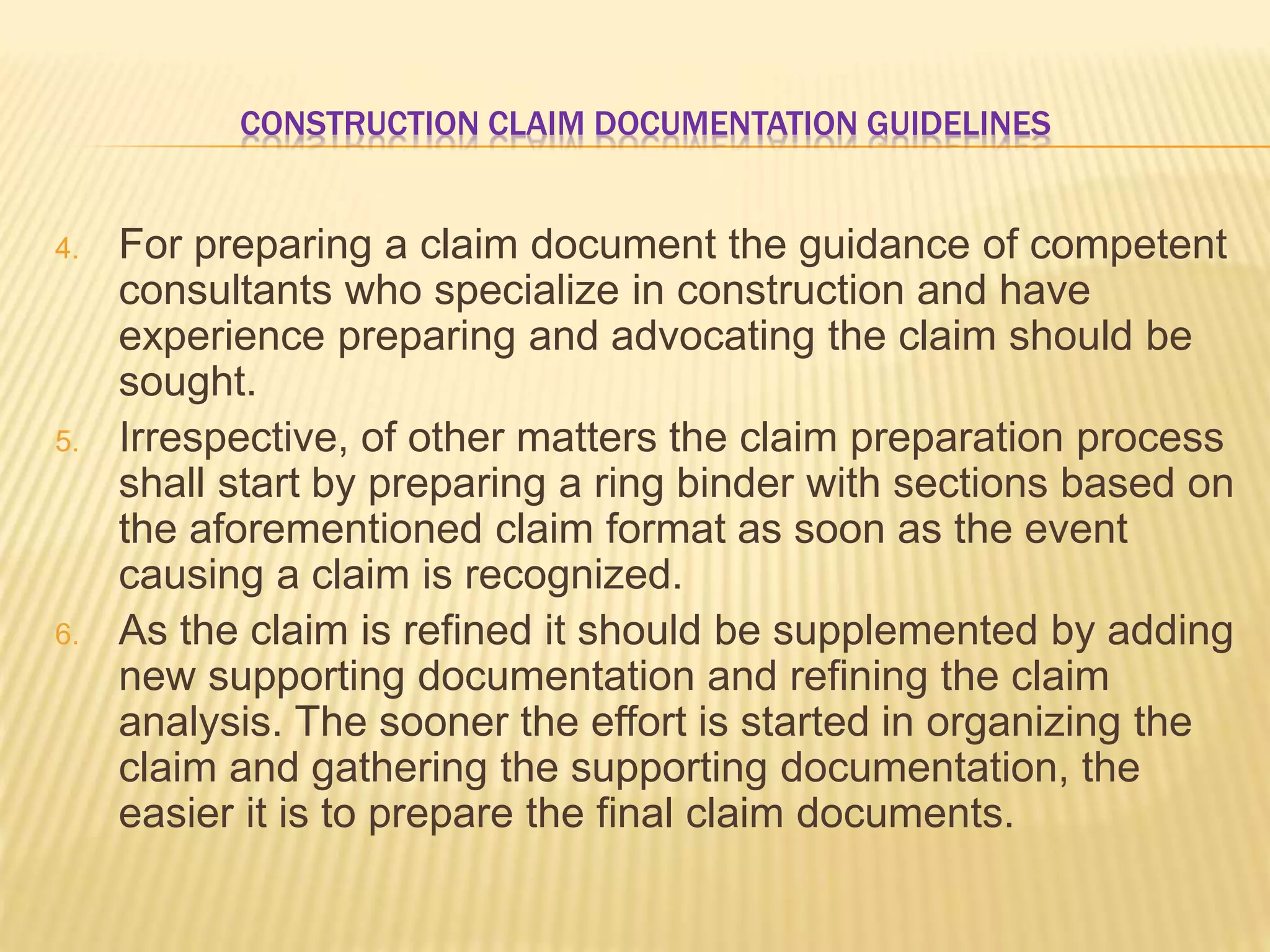 CONSTRUCTION CLAIM DOCUMENTATION GUIDELINES
4. For preparing a claim document the guidance of competent
consultants who specialize in construction and have
experience preparing and advocating the claim should be
sought.
5. Irrespective, of other matters the claim preparation process
shall start by preparing a ring binder with sections based on
the aforementioned claim format as soon as the event
causing a claim is recognized.
6. As the claim is refined it should be supplemented by adding
new supporting documentation and refining the claim
analysis. The sooner the effort is started in organizing the
claim and gathering the supporting documentation, the
easier it is to prepare the final claim documents.
 
