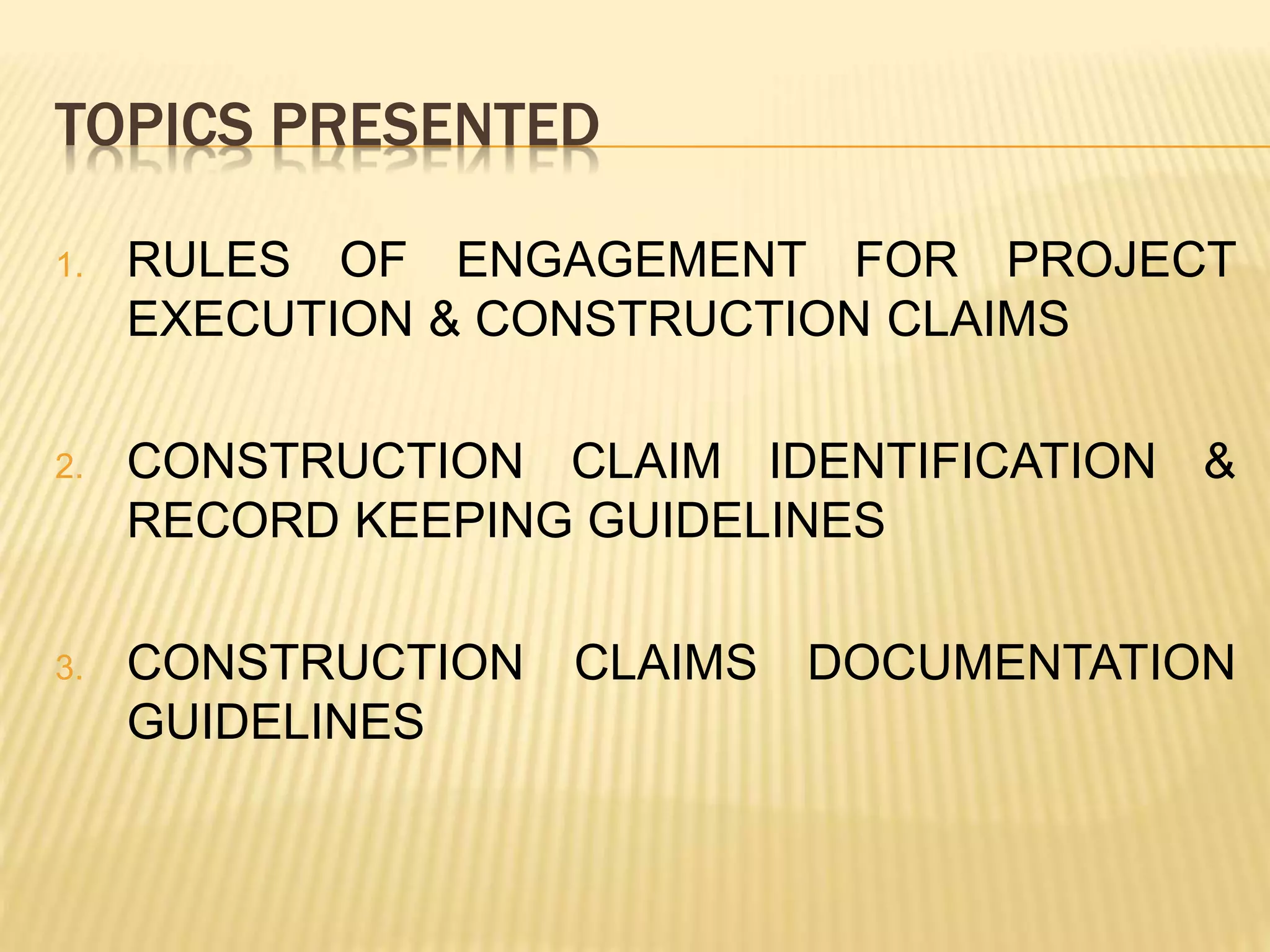 TOPICS PRESENTED
1. RULES OF ENGAGEMENT FOR PROJECT
EXECUTION & CONSTRUCTION CLAIMS
2. CONSTRUCTION CLAIM IDENTIFICATION &
RECORD KEEPING GUIDELINES
3. CONSTRUCTION CLAIMS DOCUMENTATION
GUIDELINES
 