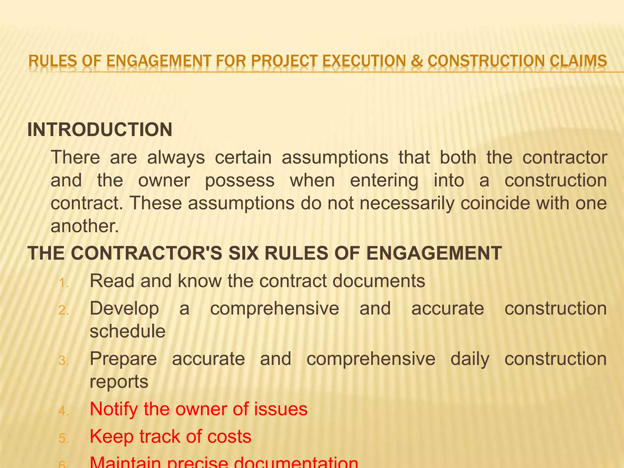 RULES OF ENGAGEMENT FOR PROJECT EXECUTION & CONSTRUCTION CLAIMS
INTRODUCTION
There are always certain assumptions that both the contractor
and the owner possess when entering into a construction
contract. These assumptions do not necessarily coincide with one
another.
THE CONTRACTOR'S SIX RULES OF ENGAGEMENT
1. Read and know the contract documents
2. Develop a comprehensive and accurate construction
schedule
3. Prepare accurate and comprehensive daily construction
reports
4. Notify the owner of issues
5. Keep track of costs
 
