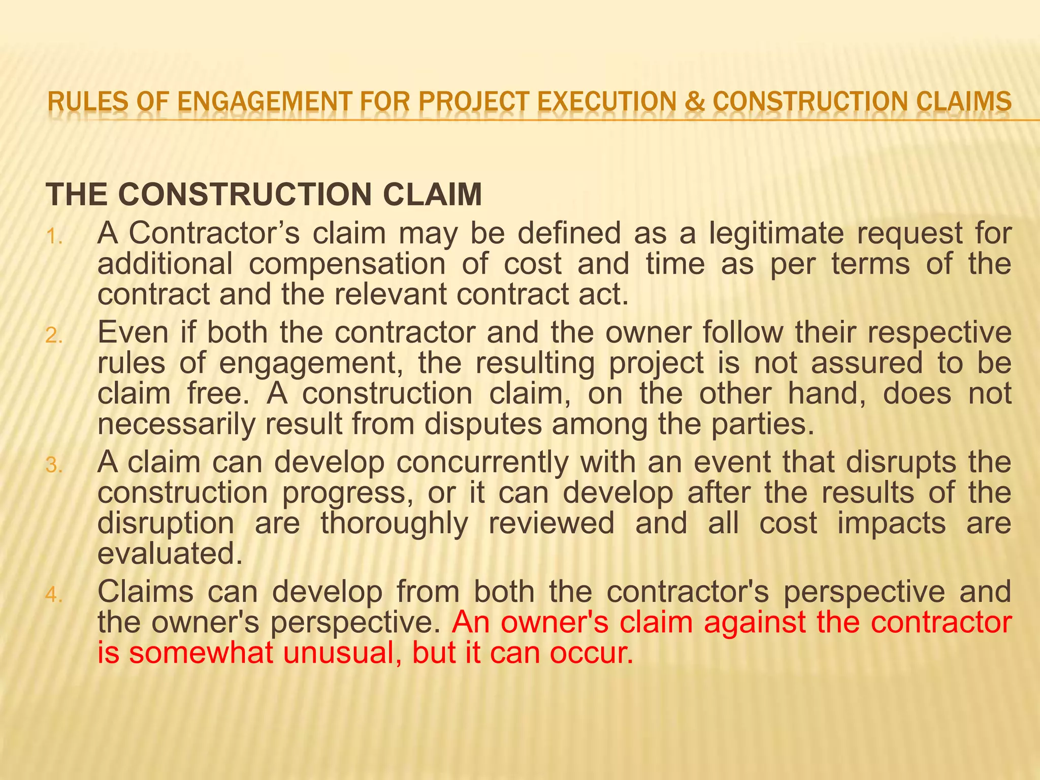 RULES OF ENGAGEMENT FOR PROJECT EXECUTION & CONSTRUCTION CLAIMS
THE CONSTRUCTION CLAIM
1. A Contractor’s claim may be defined as a legitimate request for
additional compensation of cost and time as per terms of the
contract and the relevant contract act.
2. Even if both the contractor and the owner follow their respective
rules of engagement, the resulting project is not assured to be
claim free. A construction claim, on the other hand, does not
necessarily result from disputes among the parties.
3. A claim can develop concurrently with an event that disrupts the
construction progress, or it can develop after the results of the
disruption are thoroughly reviewed and all cost impacts are
evaluated.
4. Claims can develop from both the contractor's perspective and
the owner's perspective. An owner's claim against the contractor
is somewhat unusual, but it can occur.
 
