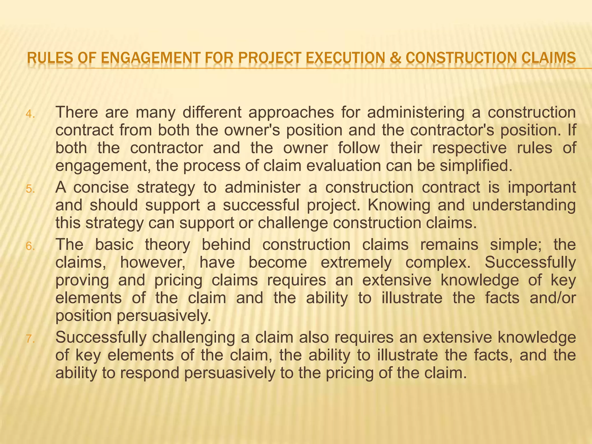 RULES OF ENGAGEMENT FOR PROJECT EXECUTION & CONSTRUCTION CLAIMS
4. There are many different approaches for administering a construction
contract from both the owner's position and the contractor's position. If
both the contractor and the owner follow their respective rules of
engagement, the process of claim evaluation can be simplified.
5. A concise strategy to administer a construction contract is important
and should support a successful project. Knowing and understanding
this strategy can support or challenge construction claims.
6. The basic theory behind construction claims remains simple; the
claims, however, have become extremely complex. Successfully
proving and pricing claims requires an extensive knowledge of key
elements of the claim and the ability to illustrate the facts and/or
position persuasively.
7. Successfully challenging a claim also requires an extensive knowledge
of key elements of the claim, the ability to illustrate the facts, and the
ability to respond persuasively to the pricing of the claim.
 