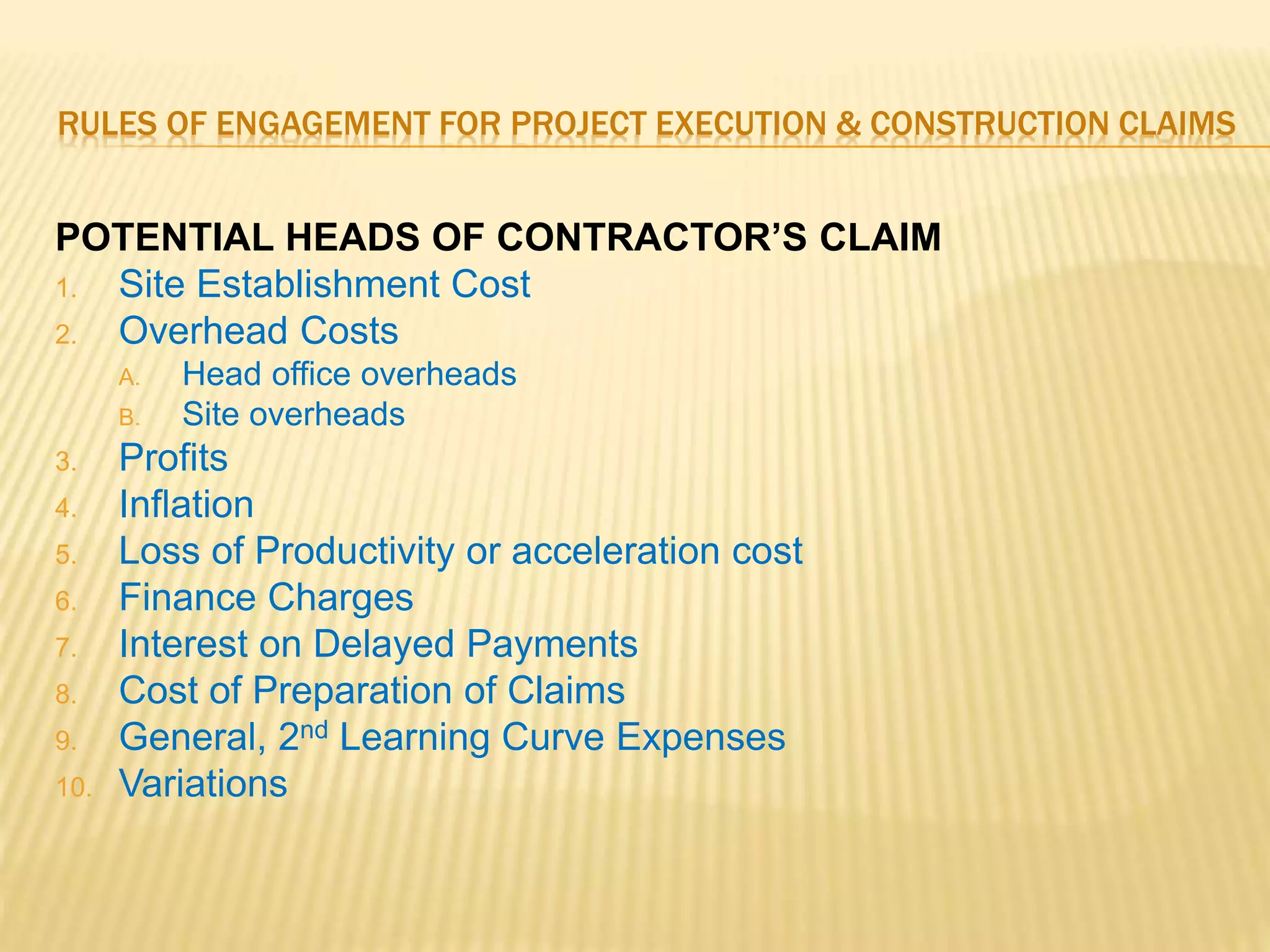 RULES OF ENGAGEMENT FOR PROJECT EXECUTION & CONSTRUCTION CLAIMS
POTENTIAL HEADS OF CONTRACTOR’S CLAIM
1. Site Establishment Cost
2. Overhead Costs
A. Head office overheads
B. Site overheads
3. Profits
4. Inflation
5. Loss of Productivity or acceleration cost
6. Finance Charges
7. Interest on Delayed Payments
8. Cost of Preparation of Claims
9. General, 2nd Learning Curve Expenses
10. Variations
 