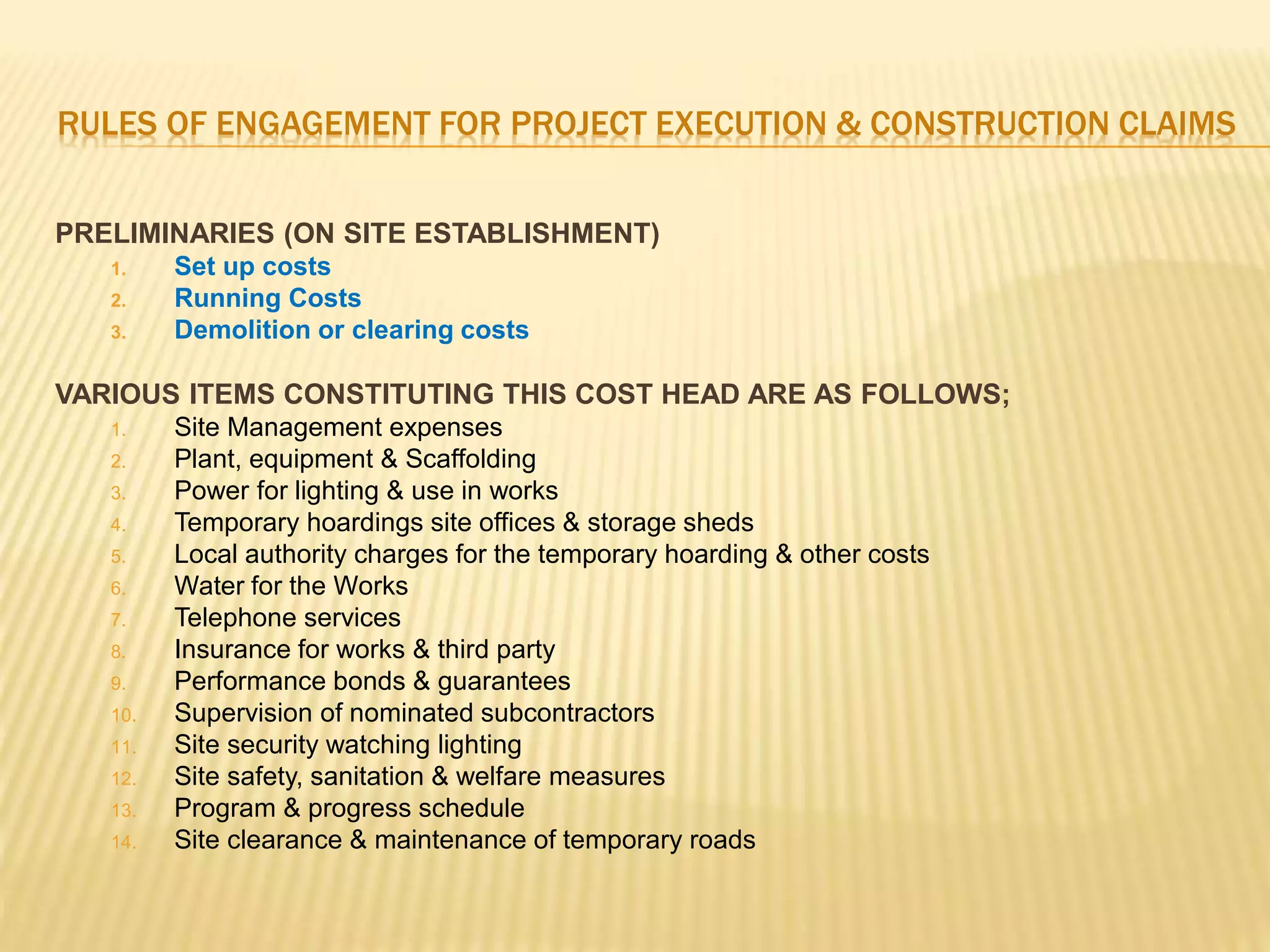 RULES OF ENGAGEMENT FOR PROJECT EXECUTION & CONSTRUCTION CLAIMS
PRELIMINARIES (ON SITE ESTABLISHMENT)
1. Set up costs
2. Running Costs
3. Demolition or clearing costs
VARIOUS ITEMS CONSTITUTING THIS COST HEAD ARE AS FOLLOWS;
1. Site Management expenses
2. Plant, equipment & Scaffolding
3. Power for lighting & use in works
4. Temporary hoardings site offices & storage sheds
5. Local authority charges for the temporary hoarding & other costs
6. Water for the Works
7. Telephone services
8. Insurance for works & third party
9. Performance bonds & guarantees
10. Supervision of nominated subcontractors
11. Site security watching lighting
12. Site safety, sanitation & welfare measures
13. Program & progress schedule
14. Site clearance & maintenance of temporary roads
 