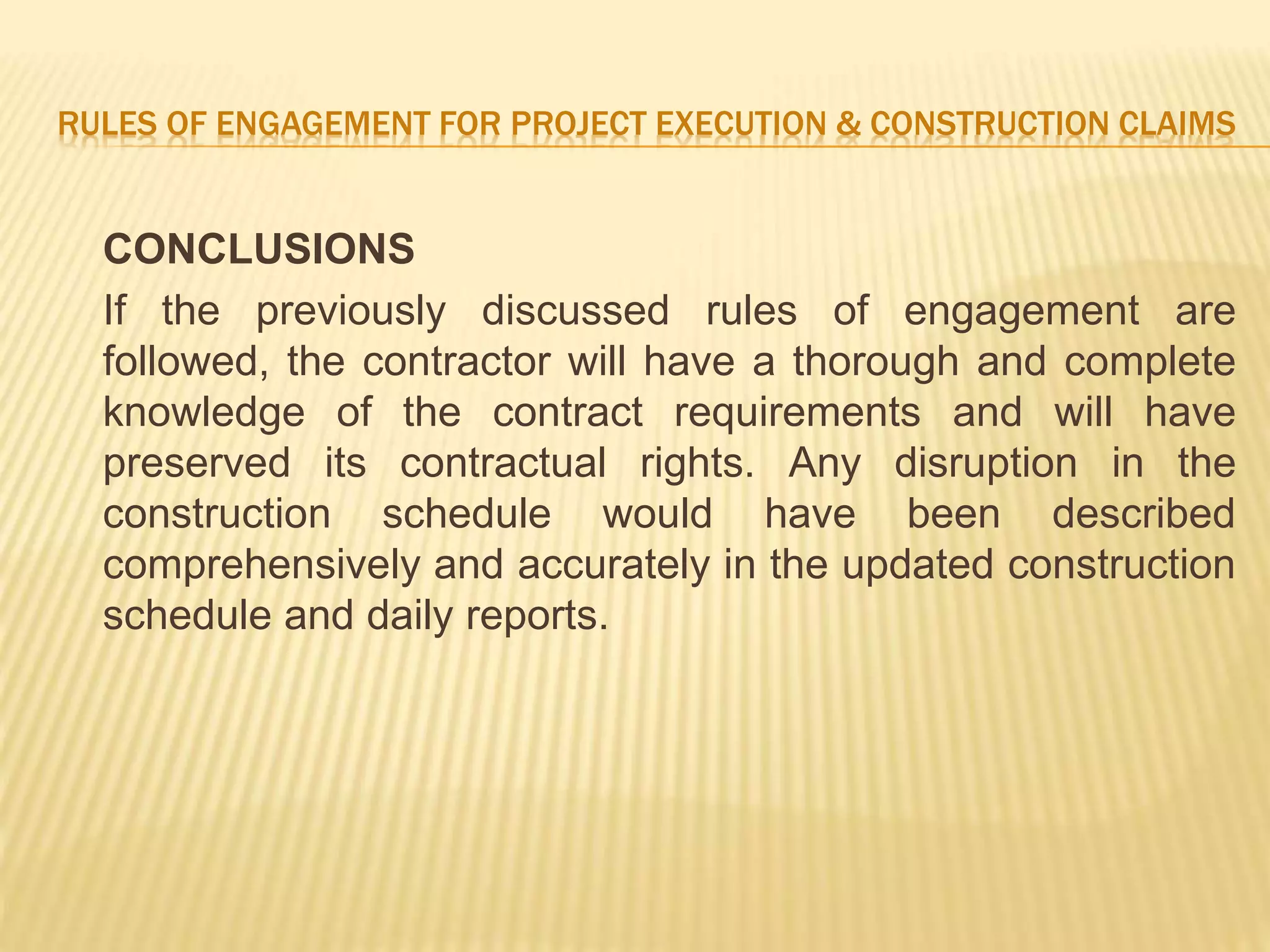RULES OF ENGAGEMENT FOR PROJECT EXECUTION & CONSTRUCTION CLAIMS
CONCLUSIONS
If the previously discussed rules of engagement are
followed, the contractor will have a thorough and complete
knowledge of the contract requirements and will have
preserved its contractual rights. Any disruption in the
construction schedule would have been described
comprehensively and accurately in the updated construction
schedule and daily reports.
 