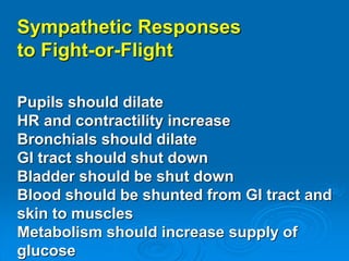 Sympathetic Responses
to Fight-or-Flight
Pupils should dilate
HR and contractility increase
Bronchials should dilate
GI tract should shut down
Bladder should be shut down
Blood should be shunted from GI tract and
skin to muscles
Metabolism should increase supply of
glucose
 