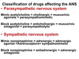 Classification of drugs affecting the ANS
• Parasympathetic nervous system
Mimic acetylcholine = cholinergic = muscarinic
agonists = parasympathomimetic
Block acetylcholine = anticholinergic = muscarinic
antagonist = parasympatholytic
• Sympathetic nervous system
Mimic norepinephrine = adrenergic = adrenergic
agonist =Adrenoceptors= sympathomimetic
Block norepinephrine = antiadrenergic = adrenergic
antagonist = sympatholytic
 