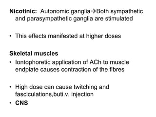 Nicotinic: Autonomic gangliaBoth sympathetic
and parasympathetic ganglia are stimulated
• This effects manifested at higher doses
Skeletal muscles
• Iontophoretic application of ACh to muscle
endplate causes contraction of the fibres
• High dose can cause twitching and
fasciculations,buti.v. injection
• CNS
 